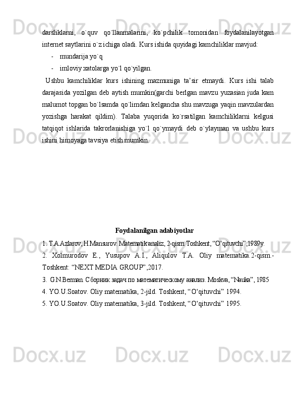 darsliklarni,   o`quv   qo`llanmalarini,   ko`pchilik   tomonidan   foydalanilayotgan
internet saytlarini o`z ichiga oladi. Kurs ishida quyidagi kamchiliklar mavjud:
- mundarija yo`q     
- imloviy xatolarga yo`l qo`yilgan.
  Ushbu   kamchiliklar   kurs   ishining   mazmuniga   ta’sir   etmaydi.   Kurs   ishi   talab
darajasida   yozilgan   deb   aytish   mumkin(garchi   berlgan   mavzu   yuzasian   juda   kam
malumot topgan bo`lsamda qo`limdan kelgancha shu mavzuga yaqin mavzulardan
yozishga   harakat   qildim).   Talaba   yuqorida   ko`rsatilgan   kamchiliklarni   kelgusi
tatqiqot   ishlarida   takrorlanishiga   yo`l   qo`ymaydi   deb   o`ylayman   va   ushbu   kurs
ishini himoyaga tavsiya etish mumkin.
                   
                                 Foydalanilgan adabiyotlar
1. T.A.Azlarov, H.Mansurov. Matematik analiz, 2-qism Toshkent, “O‘qituvchi”,1989y.
2.   Xolmurodov   E.,   Yusupov   A.I.,   Aliqulov   T.A.   Oliy   matematika. 2 -qism.-
Toshkent: “NEXT MEDIA GROUP”,2017. 
3.   G.N.Berman. С борник   задач   по   математическому   анализ . Moskva, “Nauka”, 1985
4.  YO.U.Soatov. Oliy matematika, 2-jild. Toshkent, “O‘qituvchi” 1994.
5.  YO.U.Soatov. Oliy matematika,  3 -jild. Toshkent, “O‘qituvchi” 1995.
                      