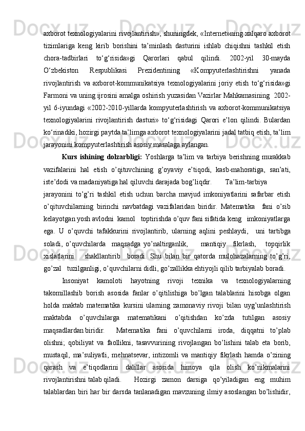 axborot texnologiyalarini rivojlantirish», shuningdek, «Internet»ning xalqaro axborot
tizimlariga   keng   kirib   borishini   ta’minlash   dasturini   ishlab   chiqishni   tashkil   etish
chora-tadbirlari   to‘g‘risida»gi   Qarorlari   qabul   qilindi.   2002-yil   30-mayda
O‘zbekiston   Respublikasi   Prezidentining   «Kompyuterlashtirishni   yanada
rivojlantirish   va   axborot-kommunikatsiya   texnologiyalarini   joriy   etish   to‘g‘risida»gi
Farmoni va uning ijrosini amalga oshirish yuzasidan Vazirlar Mahkamasining  2002-
yil   6-iyundagi   «2002-2010-yillarda   kompyuterlashtirish   va   axborot-kommunikatsiya
texnologiyalarini   rivojlantirish   dasturi»   to‘g‘risidagi   Qarori   e’lon   qilindi.   Bulardan
ko‘rinadiki, hozirgi paytda ta’limga axborot texnologiyalarini jadal tatbiq etish, ta’lim
jarayonini kompyuterlashtirish asosiy masalaga aylangan.
Kurs   ishining   dolzarbligi:   Yoshlarga   ta’lim   va   tarbiya   berishning   murakkab
vazifalarini   hal   etish   o’qituvchining   g’oyaviy   e ’ tiqodi,   kasb-mahoratiga,   san’ati,
iste’dodi va madaniyatiga hal qiluvchi darajada bog’liqdir. Ta’lim-tarbiya
jarayonini   to’g’ri   tashkil   etish   uchun   barcha   mavjud   imkoniyatlarini   safarbar   etish
o’qituvchilarning   birinchi   navbatdagi   vazifalaridan   biridir.   Matematika     fani   o’sib
kelayotgan yosh avlodni  kamol   toptirishda o’quv fani sifatida keng   imkoniyatlarga
ega.   U   o’quvchi   tafakkurini   rivojlantirib,   ularning   aqlini   peshlaydi,     uni   tartibga
soladi,   o’quvchilarda     maqsadga   yo’naltirganlik,         mantiqiy     fikrlash,       topqirlik
xislatlarini       shakllantirib     boradi.   Shu   bilan   bir   qatorda   mulohazalarning   to’g’ri,
go’zal   tuzilganligi, o’quvchilarni didli, go’zallikka ehtiyojli qilib tarbiyalab boradi.
Insoniyat   kamoloti   hayotning   rivoji   texnika   va   texnologiyalarning
takomillashib   borish   asosida   fanlar   o’qitilishiga   bo’lgan   talablarini   hisobga   olgan
holda   maktab   matematika   kursini   ularning   zamonaviy   rivoji   bilan   uyg’unlashtirish
maktabda   o’quvchilarga   matematikani   o’qitishdan   ko’zda   tutilgan   asosiy
maqsadlardan biridir.  Matematika   fani   o’quvchilarni   iroda,   diqqatni   to’plab
olishni;   qobiliyat   va   faollikni,   tasavvurining   rivojlangan   bo’lishini   talab   eta   borib,
mustaqil,   ma’suliyatli,   mehnatsevar,   intizomli   va   mantiqiy   fikrlash   hamda   o’zining
qarash   va   e’tiqodlarini   dalillar   asosida   himoya   qila   olish   ko’nikmalarini
rivojlantirishni talab qiladi.  Hozirgi   zamon   darsiga   qo’yiladigan   eng   muhim
talablardan biri har bir darsda tanlanadigan mavzuning ilmiy asoslangan  bo’lishidir, 