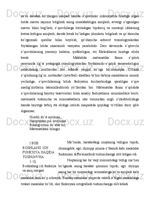 ya’ni   darsdan   ko’zlangan   maqsad   hamda   o’quvchilar   imkoniyatini   hisobga   olgan
holda   mavzu   xajmini   belgilash   uning   murakkabligini   aniqlash,   avvalgi   o’rganilgan
mavzu   bilan   bog’lash,   o’quvchilarga   beriladigan   topshiriq   va   mustaqil   ishlarning
ketma-ketligini aniqlash, darsda kerak bo’ladigan jihozlarni belgilash va qo’shimcha
ko’rgazmali   qurollar   bilan   boyitish,   qo’shimcha   axborot   texnologiyalardan
foydalangan   holda   muammoli   vaziyatni   yaratishdir.   Dars   davomida   o’qituvchi
o’quvchilarning   jismoniy   holatini,   ijodkorligini,   tez   fikrlashlarini   hisobga   olishi
kerak.  Maktabda   matematika   fanini   o’qitish
jarayonida   ilg’or   pedagogik   texnologiyalardan   foydalanish–o’qitish   samaradorligini
oshirishning   omillaridan   biri   sifatida   yaqqol   ko’zga   ko’rinmoqda.   CHunki
o’qitishning ilg’or, nostandart (interfaol) shakllari-ta’lim-tarbiya masalalarini unumli
yechishga,   o’quvchilarning   bilish   faoliyatini   kuchaytirishga   qaratilgan   o’quv
mashg’ulotlarini   takomillashtirish   yo’llaridan   biri.   Matematika   fanini   o’qitishda
o’quvchilarning   hayotiy   tasavvurlari   bilan   amaliy   faoliyatlarini   umumlashtira   borib,
matematik   tushuncha   va   munosabatlarni   ular   tomonidan   ongli   o’zlashtirilishiga
hamda   hayotga   tatbiq   eta   olishga   intilish   maqsadida   quyidagi   to’rtlikni   shior   qilib
olganman. 
Hisobli do’st ayrilmas,
Hamyondan pul sovrilmas.
Buning uchun do’stlar siz, 
Matematikani bilingiz.
Ma’lumki,   harakatdagi   nuqtaning   tezligini   topish,
shuningdek, egri chiziqqa urinma o’tkazish kabi masalalar
funksiyani differensiallash tushunchasiga olib kelgan edi.
Nuqtaning har bir vaqt momentidagi tezligi ma’lum
bo’lganda   uning   harakat   qonunini   topish,   egri   chiziqni
uning har bir nuqtasidagi urinmalariga ko’ra aniqlash kabi
masalalar ham ko’p uchraydi.  Bunday masalalar yuqorida eslatib o’tilgan masalalarga
teskari masalalar bo’lib, ular funksiyani integrallash tushunchasiga olib keladi.         I BOB. 
BOSHLANG`ICH 
FUNKSIYA HAQIDA 
TUSHUNVHA
        1- 1§    
Boshlalang`ich funksiya 
va aniq integral 