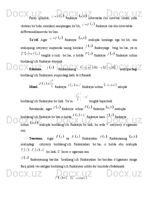 Faraz   qilaylik,     funksiya     intervalda   (bu   interval   chekli   yoki
cheksiz bo’lishi mumkin) aniqlangan bo’lib,   funksiya esa shu intervalda 
differensiallanuvchi bo’lsin. 
Ta’rif.   Agar     funksiya     oraliqda   hosilaga   ega   bo`lib,   shu
oraliqning   ixtiyoriy   nuqtasida   uning   hosilasi     funksiyaga     teng   bo`lsa,   ya`ni
  tenglik   o`rinli     bo`lsa,   u   holda     funksiya     funksiya   uchun
boshlang’ich funksiya deyiladi. 
Eslatma.     funksiyaning     oraliqlardagi
boshlang’ich funksiyasi yuqoridagi kabi ta`riflanadi.
Misol.    funksiya   funksiya uchun   raliqda 
boshlang’ich funksiyasi bo`ladi. Ya’ni   tenglik bajariladi.
Ravshanki,  agar   funksiya  uchun   funksiya   oraliqda 
boshlang’ich funksiya bo`lsa, u holda   funksiya ham   funksiya 
uchun     oraliqda boshlang’ich funksiya bo`ladi, bu erda   -ixtiyoriy o`zgarmas
son.
Teorema.     Agar     va     funksiyalar     funksiyaning  
oraliqdagi     ixtiyoriy   boshlang’ich   funksiyalari   bo`lsa,   u   holda   shu   oraliqda
 bo`ladi, C -biror o`zgarmas son. 
  funksiyaning   barcha     boshlang’ich   funksiyalari   bir-biridan   o’zgarmas   songa
farq qiladi va istalgan boshlang’ich funksiyasi ushbu ko’rinishda ifodalanadi:
 
    