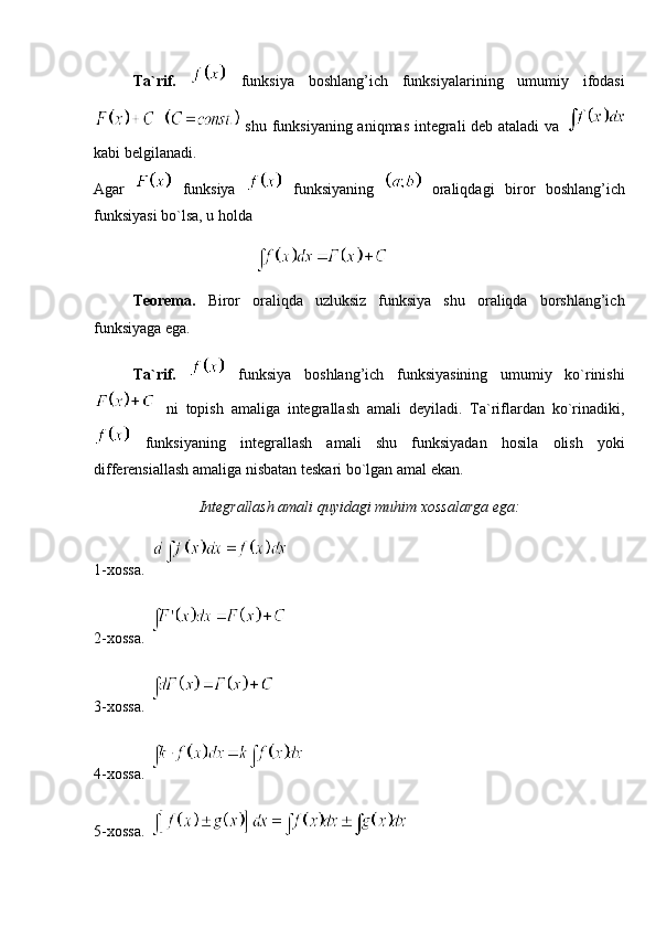 Ta`rif.     funksiya   boshlang’ich   funksiyalarining   umumiy   ifodasi
  shu funksiyaning aniqmas integrali deb ataladi va  
kabi belgilanadi. 
Agar     funksiya     funksiyaning     oraliqdagi   biror   boshlang’ich
funksiyasi bo`lsa, u holda  
              
Teorema.   Biror   oraliqda   uzluksiz   funksiya   shu   oraliqda   borshlang’ich
funksiyaga ega.
Ta`rif.     funksiya   boshlang’ich   funksiyasining   umumiy   ko`rinishi
  ni   topish   amaliga   integrallash   amali   deyiladi.   Ta`riflardan   ko`rinadiki,
  funksiyaning   integrallash   amali   shu   funksiyadan   hosila   olish   yoki
differensiallash amaliga nisbatan teskari bo`lgan amal ekan. 
Integrallash amali quyidagi muhim xossalarga ega:
1-xossa.   
2-xossa.  
3-xossa. 
4-xossa.  
5-xossa.  