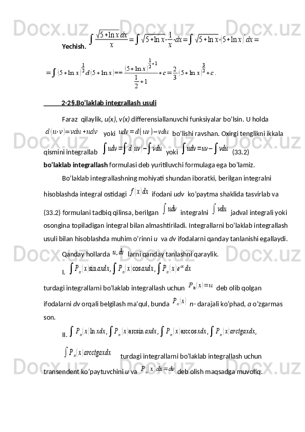 Yechish.∫	√5+ln	xdx	
x	
=	∫	√5+ln	x⋅1
x
⋅dx	=	∫	√5+ln	x⋅(5+ln	x)′dx	=	
=	∫	(5+ln	x)
1
2d	(5+ln	x)==	(5+ln	x)
1
2+1	
1
2+1	
+c=	2
3	(5+ln	x)
3
2+c.
           2-2    §   .Bo’laklab integrallash usuli   
Faraz  qilaylik,  u(x), v(x)  differensiallanuvchi funksiyalar bo’lsin. U holda	
d(u⋅v)=	vdu	+udv
  yoki 	udv	=	d(uv	)−	vdu  bo’lishi ravshan. Oxirgi tenglikni ikkala 
qismini integrallab  	
∫	udv	=∫	d(uv	)−∫	vdu  yoki 	∫	udv	=	uv	−∫	vdu  (33.2)                         
bo’laklab integrallash  formulasi deb yuritiluvchi formulaga ega bo’lamiz.
Bo’laklab integrallashning mohiyati shundan iboratki, berilgan integralni 
hisoblashda integral ostidagi 	
f(x)dx  ifodani  udv   ko’paytma shaklida tasvirlab va 
(33.2) formulani tadbiq qilinsa, berilgan 	
∫	udv  integralni 	∫	vdu  jadval integrali yoki 
osongina topiladigan integral bilan almashtiriladi. Integrallarni bo’laklab integrallash 
usuli bilan hisoblashda muhim o’rinni  u   va  dv  ifodalarni qanday tanlanishi egallaydi.
Qanday hollarda 	
u,dv  larni qanday tanlashni qaraylik.
I. 	
∫	Pn(x)sin	axdx	,∫	Pn(x)cos	axdx	,∫	Pn(x)eaxdx
turdagi integrallarni bo’laklab integrallash uchun 
Pn(x)=	u  deb olib qolgan 
ifodalarni  dv  orqali belgilash ma‘qul, bunda 	
Pn(x)   n - darajali ko’phad,  а  o’zgarmas 
son. 
II.	
∫	Pn(x)ln	xdx	,∫	Pn(x)arcsin	axdx	,∫	Pn(x)arccos	xdx	,∫	Pn(x)arctgaxdx	,	
∫	Pn(x)arcctgaxdx
       turdagi integrallarni bo’laklab integrallash uchun 
transendent ko’paytuvchini  u  va 	
Pn(x)dx	=	dv deb olish maqsadga muvofiq. 