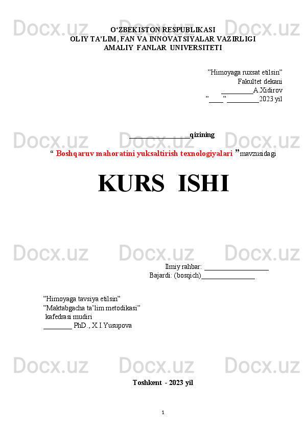 O ZBEKISTON RESPUBLIKASIʻ
OLIY TA’LIM, FAN VA INNOVATSIYALAR VAZIRLIGI
AMALIY  FANLAR  UNIVERSITETI
”Himoyaga ruxsat etilsin”
Fakultet dekani 
_________A.Xidirov 
”____”_________2023 yil
_________________qizining
“   Boshqaruv mahoratini yuksaltirish texnologiyalari  ” mavzusidagi
KURS    ISHI
                                               
                                                         
                                                            Ilmiy rahbar:  __________________
                                            Bajardi: (bosqich)_______________
                                                                          
                                                                                                                                                                                                                                    
”Himoyaga tavsiya etilsin”                                             
”Maktabgacha ta’lim metodikasi”   
 kafedrasi mudiri              
________ PhD., X.I.Yusupova
                                             
                                                       
Toshkent  - 2023 yil
1 