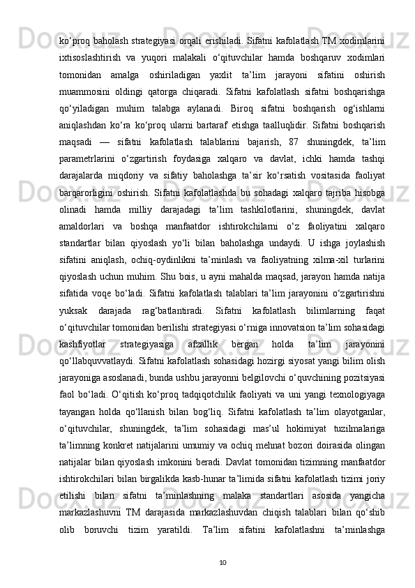 ko‘proq baholash strategiyasi orqali erishiladi. Sifatni kafolatlash TM xodimlarini
ixtisoslashtirish   va   yuqori   malakali   o‘qituvchilar   hamda   boshqaruv   xodimlari
tomonidan   amalga   oshiriladigan   yaxlit   ta’lim   jarayoni   sifatini   oshirish
muammosini   oldingi   qatorga   chiqaradi.   Sifatni   kafolatlash   sifatni   boshqarishga
qo‘yiladigan   muhim   talabga   aylanadi.   Biroq   sifatni   boshqarish   og‘ishlarni
aniqlashdan   ko‘ra   ko‘proq   ularni   bartaraf   etishga   taalluqlidir.   Sifatni   boshqarish
maqsadi   —   sifatni   kafolatlash   talablarini   bajarish,   87   shuningdek,   ta’lim
parametrlarini   o‘zgartirish   foydasiga   xalqaro   va   davlat,   ichki   hamda   tashqi
darajalarda   miqdoriy   va   sifatiy   baholashga   ta’sir   ko‘rsatish   vositasida   faoliyat
barqarorligini   oshirish.   Sifatni   kafolatlashda   bu   sohadagi   xalqaro   tajriba   hisobga
olinadi   hamda   milliy   darajadagi   ta’lim   tashkilotlarini,   shuningdek,   davlat
amaldorlari   va   boshqa   manfaatdor   ishtirokchilarni   o‘z   faoliyatini   xalqaro
standartlar   bilan   qiyoslash   yo‘li   bilan   baholashga   undaydi.   U   ishga   joylashish
sifatini   aniqlash,   ochiq-oydinlikni   ta’minlash   va   faoliyatning   xilma-xil   turlarini
qiyoslash uchun muhim. Shu bois, u ayni  mahalda maqsad,  jarayon hamda natija
sifatida   voqe   bo‘ladi.   Sifatni   kafolatlash   talablari   ta’lim   jarayonini   o‘zgartirishni
yuksak   darajada   rag‘batlantiradi.   Sifatni   kafolatlash   bilimlarning   faqat
o‘qituvchilar tomonidan berilishi strategiyasi o‘rniga innovatsion ta’lim sohasidagi
kashfiyotlar   strategiyasiga   afzallik   bergan   holda   ta’lim   jarayonini
qo‘llabquvvatlaydi. Sifatni kafolatlash sohasidagi hozirgi siyosat yangi bilim olish
jarayoniga asoslanadi, bunda ushbu jarayonni belgilovchi o‘quvchining pozitsiyasi
faol   bo‘ladi.   O‘qitish   ko‘proq   tadqiqotchilik   faoliyati   va   uni   yangi   texnologiyaga
tayangan   holda   qo‘llanish   bilan   bog‘liq.   Sifatni   kafolatlash   ta’lim   olayotganlar,
o‘qituvchilar,   shuningdek,   ta’lim   sohasidagi   mas’ul   hokimiyat   tuzilmalariga
ta’limning  konkret   natijalarini   umumiy va  ochiq mehnat  bozori  doirasida  olingan
natijalar bilan qiyoslash imkonini beradi. Davlat tomonidan tizimning manfaatdor
ishtirokchilari bilan birgalikda kasb-hunar ta’limida sifatni kafolatlash tizimi joriy
etilishi   bilan   sifatni   ta’minlashning   malaka   standartlari   asosida   yangicha
markazlashuvni   TM   darajasida   markazlashuvdan   chiqish   talablari   bilan   qo‘shib
olib   boruvchi   tizim   yaratildi.   Ta’lim   sifatini   kafolatlashni   ta’minlashga
10 