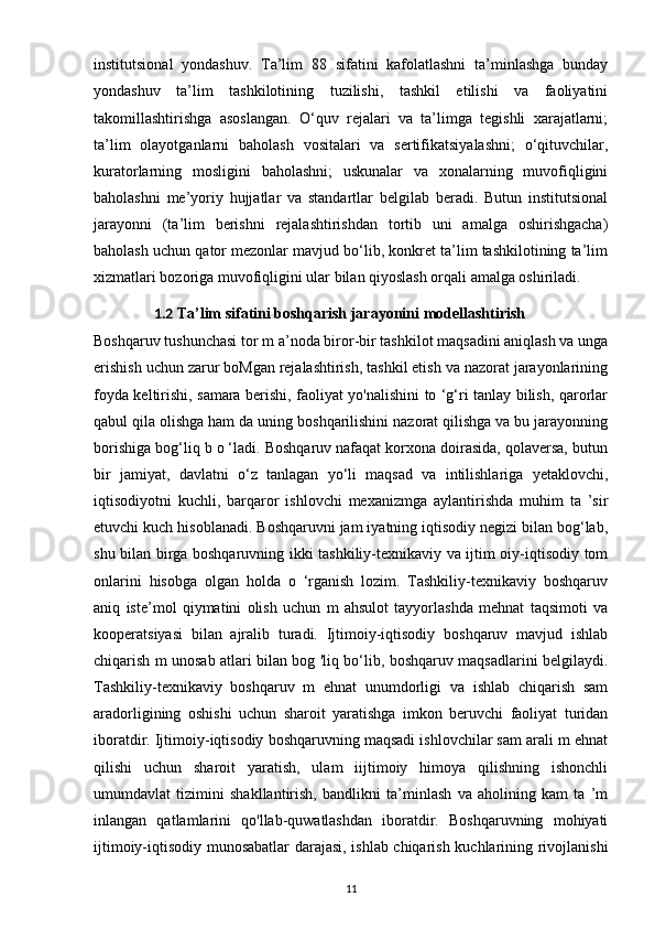 institutsional   yondashuv.   Ta’lim   88   sifatini   kafolatlashni   ta’minlashga   bunday
yondashuv   ta’lim   tashkilotining   tuzilishi,   tashkil   etilishi   va   faoliyatini
takomillashtirishga   asoslangan.   O‘quv   rejalari   va   ta’limga   tegishli   xarajatlarni;
ta’lim   olayotganlarni   baholash   vositalari   va   sertifikatsiyalashni;   o‘qituvchilar,
kuratorlarning   mosligini   baholashni;   uskunalar   va   xonalarning   muvofiqligini
baholashni   me’yoriy   hujjatlar   va   standartlar   belgilab   beradi.   Butun   institutsional
jarayonni   (ta’lim   berishni   rejalashtirishdan   tortib   uni   amalga   oshirishgacha)
baholash uchun qator mezonlar mavjud bo‘lib, konkret ta’lim tashkilotining ta’lim
xizmatlari bozoriga muvofiqligini ular bilan qiyoslash orqali amalga oshiriladi.
1.2  Ta’lim sifatini boshqarish jarayonini  modellashtirish
Boshqaruv tushunchasi tor m a’noda biror-bir tashkilot maqsadini aniqlash va unga
erishish uchun zarur boMgan rejalashtirish, tashkil etish va nazorat jarayonlarining
foyda keltirishi, samara berishi, faoliyat yo'nalishini to ‘g‘ri tanlay bilish, qarorlar
qabul qila olishga ham da uning boshqarilishini nazorat qilishga va bu jarayonning
borishiga bog‘liq b o ‘ladi. Boshqaruv nafaqat korxona doirasida, qolaversa, butun
bir   jamiyat,   davlatni   o‘z   tanlagan   yo‘li   maqsad   va   intilishlariga   yetaklovchi,
iqtisodiyotni   kuchli,   barqaror   ishlovchi   mexanizmga   aylantirishda   muhim   ta   ’sir
etuvchi kuch hisoblanadi. Boshqaruvni jam iyatning iqtisodiy negizi bilan bog‘lab,
shu bilan birga boshqaruvning ikki tashkiliy-texnikaviy va ijtim oiy-iqtisodiy tom
onlarini   hisobga   olgan   holda   o   ‘rganish   lozim.   Tashkiliy-texnikaviy   boshqaruv
aniq   iste’mol   qiymatini   olish   uchun   m   ahsulot   tayyorlashda   mehnat   taqsimoti   va
kooperatsiyasi   bilan   ajralib   turadi.   Ijtimoiy-iqtisodiy   boshqaruv   mavjud   ishlab
chiqarish m unosab atlari bilan bog 'liq bo‘lib, boshqaruv maqsadlarini belgilaydi.
Tashkiliy-texnikaviy   boshqaruv   m   ehnat   unumdorligi   va   ishlab   chiqarish   sam
aradorligining   oshishi   uchun   sharoit   yaratishga   imkon   beruvchi   faoliyat   turidan
iboratdir. Ijtimoiy-iqtisodiy boshqaruvning maqsadi ishlovchilar sam arali m ehnat
qilishi   uchun   sharoit   yaratish,   ulam   iijtimoiy   himoya   qilishning   ishonchli
umumdavlat   tizimini   shakllantirish,   bandlikni   ta’minlash   va   aholining   kam   ta   ’m
inlangan   qatlamlarini   qo'llab-quwatlashdan   iboratdir.   Boshqaruvning   mohiyati
ijtimoiy-iqtisodiy munosabatlar darajasi, ishlab chiqarish kuchlarining rivojlanishi
11 