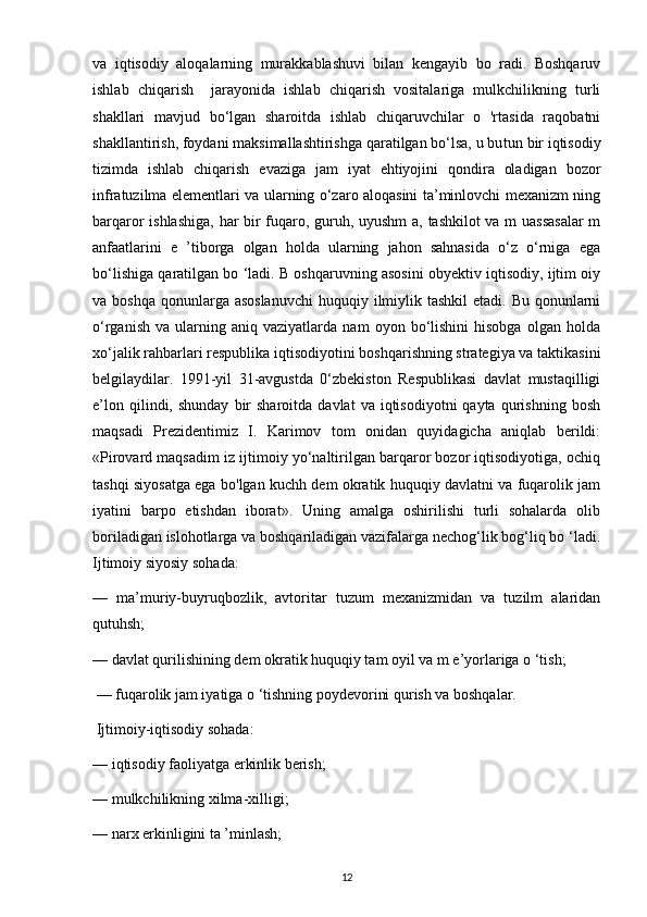 va   iqtisodiy   aloqalarning   murakkablashuvi   bilan   kengayib   bo   radi.   Boshqaruv
ishlab   chiqarish     jarayonida   ishlab   chiqarish   vositalariga   mulkchilikning   turli
shakllari   mavjud   bo‘lgan   sharoitda   ishlab   chiqaruvchilar   o   'rtasida   raqobatni
shakllantirish, foydani maksimallashtirishga qaratilgan bo‘lsa, u bu tun bir iqtisodiy
tizimda   ishlab   chiqarish   evaziga   jam   iyat   ehtiyojini   qondira   oladigan   bozor
infratuzilma elementlari va ularning o‘zaro aloqasini ta’minlovchi mexanizm ning
barqaror ishlashiga, har bir fuqaro, guruh, uyushm  a, tashkilot va m uassasalar  m
anfaatlarini   e   ’tiborga   olgan   holda   ularning   jahon   sahnasida   o‘z   o‘rniga   ega
bo‘lishiga qaratilgan bo ‘ladi. B oshqaruvning asosini obyektiv iqtisodiy, ijtim oiy
va boshqa  qonunlarga asoslanuvchi  huquqiy ilmiylik tashkil  etadi. Bu qonunlarni
o‘rganish   va   ularning   aniq  vaziyatlarda   nam   oyon  bo‘lishini   hisobga   olgan   holda
xo‘jalik rahbarlari respublika iqtisodiyotini boshqarishning strategiya va taktikasini
belgilaydilar.   1991-yil   31-avgustda   0‘zbekiston   Respublikasi   davlat   mustaqilligi
e’lon  qilindi,  shunday   bir  sharoitda   davlat   va  iqtisodiyotni   qayta  qurishning  bosh
maqsadi   Prezidentimiz   I.   Karimov   tom   onidan   quyidagicha   aniqlab   berildi:
«Pirovard maqsadim iz ijtimoiy yo‘naltirilgan barqaror bozor iqtisodiyotiga, ochiq
tashqi siyosatga ega bo'lgan kuchh dem okratik huquqiy davlatni va fuqarolik jam
iyatini   barpo   etishdan   iborat».   Uning   amalga   oshirilishi   turli   sohalarda   olib
boriladigan islohotlarga va boshqariladigan vazifalarga nechog‘lik bog‘liq bo ‘ladi.
Ijtimoiy siyosiy sohada: 
—   ma’muriy-buyruqbozlik,   avtoritar   tuzum   mexanizmidan   va   tuzilm   alaridan
qutuhsh; 
— davlat qurilishining dem okratik huquqiy tam oyil va m e’yorlariga o ‘tish;
 — fuqarolik jam iyatiga o ‘tishning poydevorini qurish va boshqalar.
 Ijtimoiy-iqtisodiy sohada: 
— iqtisodiy faoliyatga erkinlik berish; 
— mulkchilikning xilma-xilligi; 
— narx erkinligini ta ’minlash;
12 