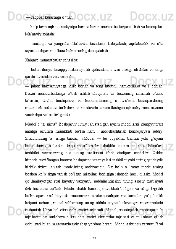  — raqobat kurashiga o ‘tish; 
— ko‘p tarm oqli iqtisodiyotga hamda bozor munosabatlariga o ‘tish va boshqalar.
Ma’naviy sohada: 
—   mustaqil   va   yangicha   fikrlovchi   kishilarni   tarbiyalash,   aqidabozlik   va   o‘ta
siyosatlashgan m afkura hukm ronligidan qutulish. 
Xalqaro munosabatlar sohasida: 
—   butun   dunyo   taraqqiyotidan   ajralib   qolishdan,   o‘zini   chetga   olishdan   va   unga
qarshi turishdan voz kechish; 
—   jahon   hamjamiyatiga   kirib   borish   va   teng   huquqli   hamkorlikka   yo‘1   ochish.
Bozor   munosabatlariga   o‘tish   ishlab   chiqarish   va   bozorning   samarali   o‘zaro
ta’sirini,   davlat   boshqaruvi   va   korxonalarining   o   ‘z-o‘zini   boshqarishning
mutanosib nisbatda bo’lishini ta ’minlovchi takomillashgan iqtisodiy mexanizmini
yaratishga yo‘naltirilgandir.
Model   o   ‘zi   nima?   Boshqaruv   ilmiy   ishlatadigan   ayrim   modellarni   kompyutersiz
amalga   oshirish   murakkab   bo‘lsa   ham   ,   modellashtirish   konsepsiyasi   oddiy.
Shennonning   ta   ’rifiga   binoan:   «Model   —   bu   obyektni,   tizimni   yoki   g‘oyani
butunlikning   o   ‘zidan   farqli   m   a’lum   bir   shaklda   taqdim   etilishi».   Masalan,
tashkilot   sxemasining   o‘zi   uning   tuzilishini   ifoda   etadigan   modeldir.   Ushbu
kitobda tavsiflangan hamma boshqaruv nazariyalari tashkilot yoki uning qandaydir
kichik   tizimi   ishlash   modelining   mohiyatidir.   Siz   ko‘p   o   ‘tmay   modellarning
boshqa  ko‘p sizga  tanish  bo’lgan misollari   borligiga  ishonch  hosil   qilasiz.  Model
qo’llanilayotgan   real   hayotiy   vaziyatni   soddalashtirishni   uning   asosiy   xususiyati
deb   hisoblasa   bo’ladi.   Model   shakli   kamroq   murakkab   bo'lgani   va   ishga   tegishli
bo'lm   agan,   real   hayotda   muammoni   xiralashtiradigan   ma’lumotlar   yo‘q   bo‘lib
ketgani   uchun   ,   model   rahbarning   uning   oldida   paydo   bo'layotgan   muammolarbi
tushunish   12  va  hal   etish  qobiliyatini  oshiradi.  Model,   shuningdek,  rahbarga  o  ‘z
tajribasini   va   mulohaza   qilish   qobiliyatini   ekspertlar   tajribasi   va   mulohaza   qilish
qobiliyati bilan mujassamlashtirishga yordam beradi. Modellashtirish zarurati Real
13 