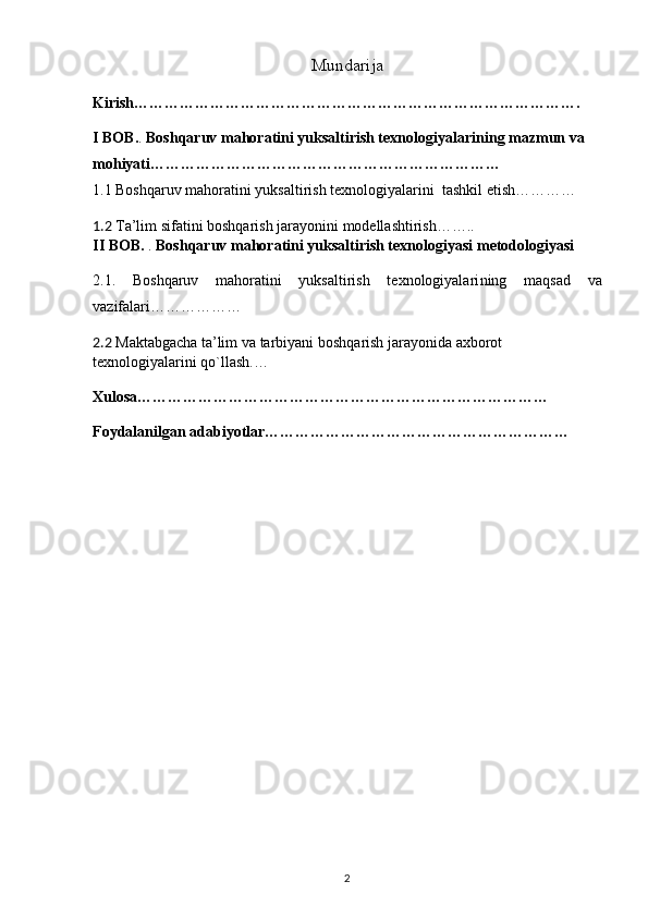 Mundarija
Kirish…………………………………………………………………………….
I BOB. .  Boshqaruv mahoratini yuksaltirish texnologiyalari ning mazmun va 
mohiyati……………………………………………………………
1.1 Boshqaruv mahoratini yuksaltirish texnologiyalarini  tashkil etish…………
1.2  Ta’lim sifatini boshqarish jarayonini  modellashtirish……..
II BOB.  .  Boshqaruv mahoratini yuksaltirish texnologiyasi  metodologiyasi
2.1.   Boshqaruv   mahoratini   yuksaltirish   texnologiyalari ning   maqsad   va
vazifalari………………
2.2   M aktabgach a  ta’lim  v a tarbiyani  b oshqarish  jarayonida  axborot 
texnologiyalari ni qo`llash . …
                                                                               
Xulosa………………………………………………………………………
Foydalanilgan adabiyotlar……………………………………………………
                                                    
2 