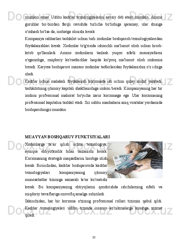 mumkin emas. Ushbu kadrlar texnologiyalarini asosiy  deb atash mumkin. Ammo
guruhlar   bir-biridan   farqli   ravishda   turlicha   bo'lishiga   qaramay,   ular   shunga
o'xshash bo'lsa-da, inobatga olinishi kerak.
Kompaniya rahbarlari tashkilot uchun turli xodimlar boshqarish texnologiyalaridan
foydalanishlari   kerak.   Xodimlar   to'g'risida   ishonchli   ma'lumot   olish   uchun   hisob-
kitob   qo'llaniladi.   Ammo   xodimlarni   tanlash   yuqori   sifatli   xususiyatlarni
o'rganishga,   miqdoriy   ko'rsatkichlar   haqida   ko'proq   ma'lumot   olish   imkonini
beradi. Karyera boshqaruvi maxsus xodimlar tadbirlaridan foydalanishni o'z ichiga
oladi.
Kadrlar   uchun   malakali   foydalanish   korxonada   ish   uchun   qulay   muhit   yaratadi,
tashkilotning ijtimoiy kapitali shakllanishiga imkon beradi. Kompaniyaning har bir
xodimi   professional   mahorat   bo'yicha   zarur   korxonaga   ega.   Ular   korxonaning
professional kapitalini tashkil etadi. Siz ushbu manbalarni aniq vositalar yordamida
boshqarishingiz mumkin.
MUAYYAN BOSHQARUV FUNKTSIYALARI
Xodimlarga   ta'sir   qilish   uchun   texnologiya,
ayniqsa   ehtiyotkorlik   bilan   tanlanishi   kerak.
Korxonaning strategik maqsadlarini hisobga olish
kerak.   Birinchidan,   kadrlar   boshqaruvida   kadrlar
texnologiyalari   kompaniyaning   ijtimoiy
munosabatlar   tizimiga   samarali   ta'sir   ko'rsatishi
kerak.   Bu   kompaniyaning   ehtiyojlarini   qondirishda   ishchilarning   sifatli   va
miqdoriy tavsiflariga muvofiq amalga oshiriladi.
Ikkinchidan,   har   bir   korxona   o'zining   professional   rollari   tizimini   qabul   qildi.
Kadrlar   texnologiyalari   ushbu   tizimda   insoniy   ko'nikmalarga   kirishga   xizmat
qiladi.
22 