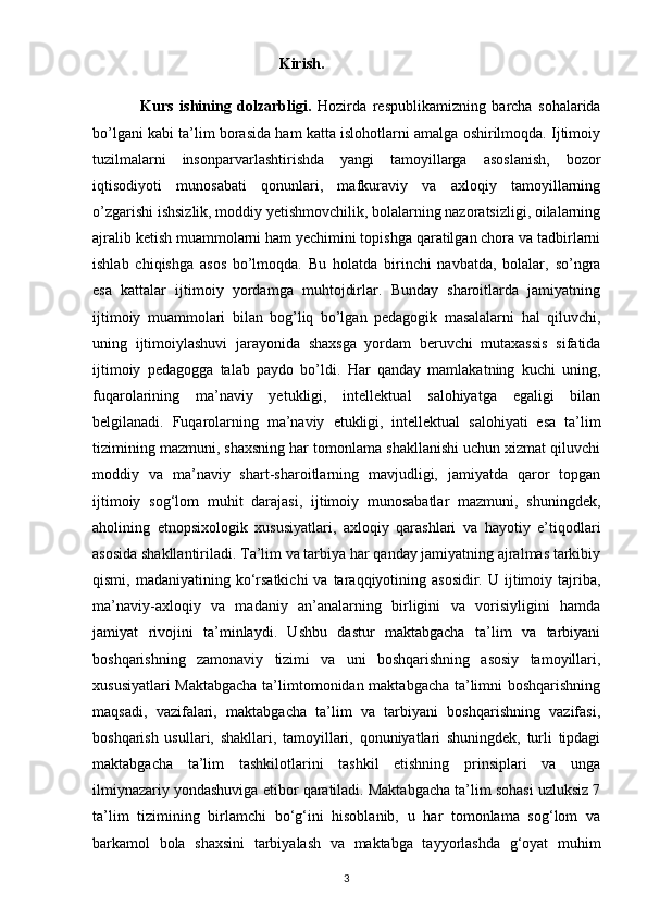                                                    Kirish.
                Kurs   ishining   dolzarbligi.   Hozirda   respublikamizning   barcha   sohalarida
bo’lgani kabi ta’lim borasida ham katta islohotlarni amalga oshirilmoqda. Ijtimoiy
tuzilmalarni   insonparvarlashtirishda   yangi   tamoyillarga   asoslanish,   bozor
iqtisodiyoti   munosabati   qonunlari,   mafkuraviy   va   axloqiy   tamoyillarning
o’zgarishi ishsizlik, moddiy yеtishmovchilik, bolalarning nazoratsizligi, oilalarning
ajralib ketish muammolarni ham yеchimini topishga qaratilgan chora va tadbirlarni
ishlab   chiqishga   asos   bo’lmoqda.   Bu   holatda   birinchi   navbatda,   bolalar,   so’ngra
esa   kattalar   ijtimoiy   yordamga   muhtojdirlar.   Bunday   sharoitlarda   jamiyatning
ijtimoiy   muammolari   bilan   bog’liq   bo’lgan   pedagogik   masalalarni   hal   qiluvchi,
uning   ijtimoiylashuvi   jarayonida   shaxsga   yordam   beruvchi   mutaxassis   sifatida
ijtimoiy   pedagogga   talab   paydo   bo’ldi.   Har   qanday   mamlakatning   kuchi   uning,
fuqarolarining   ma’naviy   yetukligi,   intellektual   salohiyatga   egaligi   bilan
belgilanadi.   Fuqarolarning   ma’naviy   е tukligi,   intellektual   salohiyati   esa   ta’lim
tizimining mazmuni, shaxsning har tomonlama shakllanishi uchun xizmat qiluvchi
moddiy   va   ma’naviy   shart-sharoitlarning   mavjudligi,   jamiyatda   qaror   topgan
ijtimoiy   sog‘lom   muhit   darajasi,   ijtimoiy   munosabatlar   mazmuni,   shuningdek,
aholining   etnopsixologik   xususiyatlari,   axloqiy   qarashlari   va   hayotiy   e’tiqodlari
asosida shakllantiriladi. Ta’lim va tarbiya har qanday jamiyatning ajralmas tarkibiy
qismi,  madaniyatining ko‘rsatkichi  va  taraqqiyotining asosidir.  U  ijtimoiy  tajriba,
ma’naviy-axloqiy   va   madaniy   an’analarning   birligini   va   vorisiyligini   hamda
jamiyat   rivojini   ta’minlaydi.   Ushbu   dastur   maktabgacha   ta’lim   va   tarbiyani
boshqarishning   zamonaviy   tizimi   va   uni   boshqarishning   asosiy   tamoyillari,
xususiyatlari Maktabgacha  ta’limtomonidan maktabgacha ta’limni boshqarishning
maqsadi,   vazifalari,   maktabgacha   ta’lim   va   tarbiyani   boshqarishning   vazifasi,
boshqarish   usullari,   shakllari,   tamoyillari,   qonuniyatlari   shuningdek,   turli   tipdagi
maktabgacha   ta’lim   tashkilotlarini   tashkil   etishning   prinsiplari   va   unga
ilmiynazariy yondashuviga  е tibor qaratiladi. Maktabgacha ta’lim sohasi uzluksiz 7
ta’lim   tizimining   birlamchi   bo‘g‘ini   hisoblanib,   u   har   tomonlama   sog‘lom   va
barkamol   bola   shaxsini   tarbiyalash   va   maktabga   tayyorlashda   g‘oyat   muhim
3 