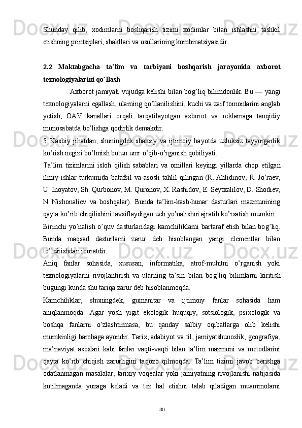 Shunday   qilib,   xodimlarni   boshqarish   tizimi   xodimlar   bilan   ishlashni   tashkil
etishning printsiplari, shakllari va usullarining kombinatsiyasidir.
2.2   M aktabgach a   ta’lim   v a   tarbiyani   b oshqarish   jarayonida   axborot
texnologiyalari ni qo`llash
                       Axborot jamiyati vujudga kelishi bilan bo g’ liq bilimdonlik. Bu — yangi
texnologiyalarni egallash, ularning qo’llanilishini, kuchi va zaif tomonlarini anglab
yetish,   OAV   kanallari   orqali   tarqatilayotgan   axborot   va   reklamaga   tanqidiy
munosabatda bo’lishga qodirlik demakdir.
5.   Kasbiy   jihatdan,   shuningdek   shaxsiy   va   ijtimoiy   hayotda   uzluksiz   tayyorgarlik
ko’rish negizi bo’lmish butun umr o’qib-o’rganish qobiliyati.
Ta’lim   tizimlarini   isloh   qilish   sabablari   va   omillari   ke yingi   yillarda   chop   etilgan
ilmiy   ishlar   turkumida   batafsil   va   asosli   tahlil   qilingan   (R.   Ahlidinov,   R.   Jo’raev,
U.   Inoyatov, Sh.   Qurbonov, M.   Quronov, X.   Rashidov, E.   Seytxalilov, D.   Shodiev,
N.   Nishonaliev   va   boshqalar).   Bunda   ta’lim-kasb-hunar   dasturlari   mazmunining
qayta ko’rib chiqilishini tavsiflaydigan uch yo’nalishni ajratib ko’rsatish mumkin.
Birinchi yo’nalish o’quv dasturlaridagi kamchiliklarni bartaraf etish bilan bo g’ liq.
Bunda   maqsad   dasturlarni   zarur   deb   hisoblangan   yangi   elementlar   bilan
to’ldirishdan iboratdir.
Aniq   fanlar   sohasida,   xususan,   informatika,   atrof-muhitni   o’rganish   yoki
texnologiyalarni   rivojlantirish   va   ularning   ta’siri   bilan   bo g’ liq   bilimlarni   kiritish
bugungi kunda shu tariqa zarur deb hisoblanmoqda.
Kamchiliklar,   shuningdek,   gumanitar   va   ijtimoiy   fanlar   sohasida   ham
aniqlanmoqda.   Agar   yosh   yigit   ekologik   huquqiy,   sotsiologik,   psixologik   va
boshqa   fanlarni   o’zlashtirmasa,   bu   qanday   salbiy   oqibatlarga   olib   kelishi
mumkinligi barchaga ayondir. Tarix, adabiyot va til, jamiyatshunoslik, geografiya,
ma’naviyat   asoslari   kabi   fanlar   vaqti-vaqti   bilan   ta’lim   mazmuni   va   metodlarini
qayta   ko’rib   chiqish   zarurligini   taqozo   qilmoqda.   Ta’lim   tizimi   javob   berishga
odatlanmagan   masalalar,   tarixiy   voqealar   yoki   jamiyatning   rivojlanishi   natijasida
kutilmaganda   yuzaga   keladi   va   tez   hal   etishni   talab   qiladigan   muammolarni
30 