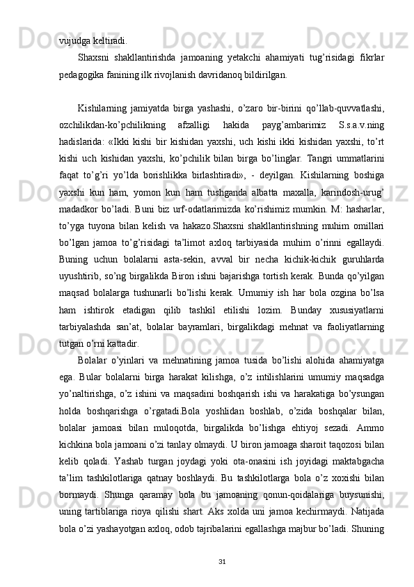 vujudga keltiradi.
Shaxsni   shakllantirishda   jamoaning   yetakchi   ahamiyati   tug’risidagi   fikrlar
pedagogika fanining ilk rivojlanish davridanoq bildirilgan.
Kishilarning   jamiyatda   birga   yashashi,   o’zaro   bir-birini   qo’llab-quvvatlashi,
ozchilikdan-ko’pchilikning   afzalligi   hakida   payg’ambarimiz   S.s.a.v.ning
hadislarida:   «Ikki   kishi   bir   kishidan   yaxshi,   uch   kishi   ikki   kishidan   yaxshi,   to’rt
kishi   uch   kishidan   yaxshi,   ko’pchilik   bilan   birga   bo’linglar.   Tangri   ummatlarini
faqat   to’g’ri   yo’lda   borishlikka   birlashtiradi»,   -   deyilgan.   Kishilarning   boshiga
yaxshi   kun   ham,   yomon   kun   ham   tushganda   albatta   maxalla,   karindosh-urug’
madadkor   bo’ladi.  Buni   biz   urf-odatlarimizda   ko’rishimiz   mumkin.   M:   hasharlar,
to’yga   tuyona   bilan   kelish   va   hakazo.Shaxsni   shakllantirishning   muhim   omillari
bo’lgan   jamoa   to’g’risidagi   ta’limot   axloq   tarbiyasida   muhim   o’rinni   egallaydi.
Buning   uchun   bolalarni   asta-sekin,   avval   bir   necha   kichik-kichik   guruhlarda
uyushtirib, so’ng birgalikda Biron ishni  bajarishga tortish kerak. Bunda qo’yilgan
maqsad   bolalarga   tushunarli   bo’lishi   kerak.   Umumiy   ish   har   bola   ozgina   bo’lsa
ham   ishtirok   etadigan   qilib   tashkil   etilishi   lozim.   Bunday   xususiyatlarni
tarbiyalashda   san’at,   bolalar   bayramlari,   birgalikdagi   mehnat   va   faoliyatlarning
tutgan o’rni kattadir.
Bolalar   o’yinlari   va   mehnatining   jamoa   tusida   bo’lishi   alohida   ahamiyatga
ega.   Bular   bolalarni   birga   harakat   kilishga,   o’z   intilishlarini   umumiy   maqsadga
yo’naltirishga,   o’z   ishini   va   maqsadini   boshqarish   ishi   va   harakatiga   bo’ysungan
holda   boshqarishga   o’rgatadi.Bola   yoshlidan   boshlab,   o’zida   boshqalar   bilan,
bolalar   jamoasi   bilan   muloqotda,   birgalikda   bo’lishga   ehtiyoj   sezadi.   Ammo
kichkina bola jamoani o’zi tanlay olmaydi. U biron jamoaga sharoit taqozosi bilan
kelib   qoladi.   Yashab   turgan   joydagi   yoki   ota-onasini   ish   joyidagi   maktabgacha
ta’lim   tashkilotlariga   qatnay   boshlaydi.   Bu   tashkilotlarga   bola   o’z   xoxishi   bilan
bormaydi.   Shunga   qaramay   bola   bu   jamoaning   qonun-qoidalariga   buysunishi,
uning   tartiblariga   rioya   qilishi   shart.   Aks   xolda   uni   jamoa   kechirmaydi.   Natijada
bola o’zi yashayotgan axloq, odob tajribalarini egallashga majbur bo’ladi. Shuning
31 