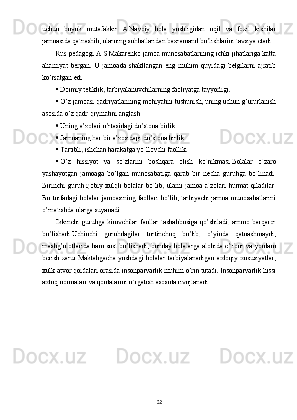 uchun   buyuk   mutafakkir   A.Navoiy   bola   yoshligidan   oqil   va   fozil   kishilar
jamoasida qatnashib, ularning suhbatlaridan baxramand bo’lishlarini tavsiya etadi.
Rus pedagogi A.S.Makarenko jamoa munosabatlarining ichki jihatlariga katta
ahamiyat   bergan.   U   jamoada   shakllangan   eng   muhim   quyidagi   belgilarni   ajratib
ko’rsatgan edi:
 Doimiy tetiklik, tarbiyalanuvchilarning faoliyatga tayyorligi.
 O’z jamoasi qadriyatlarining mohiyatini tushunish, uning uchun g’ururlanish
asosida o’z qadr-qiymatini anglash.
 Uning a’zolari o’rtasidagi do’stona birlik.
 Jamoaning har bir a’zosidagi do’stona birlik.
 Tartibli, ishchan harakatga yo’llovchi faollik.
 O’z   hissiyot   va   so’zlarini   boshqara   olish   ko’nikmasi. Bolalar   o’zaro
yashayotgan   jamoaga   bo’lgan   munosabatiga   qarab   bir   necha   guruhga   bo’linadi.
Birinchi guruh ijobiy xulqli  bolalar bo’lib, ularni jamoa a’zolari  hurmat  qiladilar.
Bu toifadagi bolalar jamoasining faollari bo’lib, tarbiyachi jamoa munosabatlarini
o’rnatishda ularga suyanadi.
Ikkinchi   guruhga   kiruvchilar   faollar   tashabbusiga   qo’shiladi,   ammo   barqaror
bo’lishadi.Uchinchi   guruhdagilar   tortinchoq   bo’lib,   o’yinda   qatnashmaydi,
mashg’ulotlarida ham sust bo’lishadi, bunday bolalarga alohida e’tibor va yordam
berish  zarur.Maktabgacha   yoshdagi   bolalar  tarbiyalanadigan  axloqiy xususiyatlar,
xulk-atvor qoidalari orasida insonparvarlik muhim o’rin tutadi. Insonparvarlik hissi
axloq normalari va qoidalarini o’rgatish asosida rivojlanadi.
32 