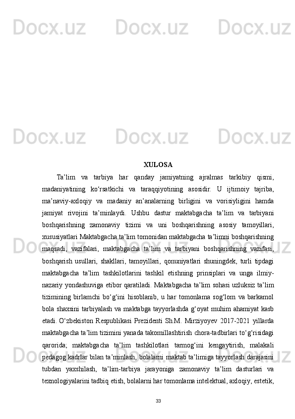 XULOSA
Ta’lim   va   tarbiya   har   qanday   jamiyatning   ajralmas   tarkibiy   qismi,
madaniyatining   ko‘rsatkichi   va   taraqqiyotining   asosidir.   U   ijtimoiy   tajriba,
ma’naviy-axloqiy   va   madaniy   an’analarning   birligini   va   vorisiyligini   hamda
jamiyat   rivojini   ta’minlaydi.   Ushbu   dastur   maktabgacha   ta’lim   va   tarbiyani
boshqarishning   zamonaviy   tizimi   va   uni   boshqarishning   asosiy   tamoyillari,
xususiyatlari Maktabgacha ta’lim tomonidan maktabgacha ta’limni boshqarishning
maqsadi,   vazifalari,   maktabgacha   ta’lim   va   tarbiyani   boshqarishning   vazifasi,
boshqarish   usullari,   shakllari,   tamoyillari,   qonuniyatlari   shuningdek,   turli   tipdagi
maktabgacha   ta’lim   tashkilotlarini   tashkil   etishning   prinsiplari   va   unga   ilmiy-
nazariy yondashuviga еtibor qaratiladi.   Maktabgacha ta’lim sohasi uzluksiz ta’lim
tizimining   birlamchi   bo‘g‘ini   hisoblanib,   u   har   tomonlama   sog‘lom   va   barkamol
bola shaxsini   tarbiyalash   va maktabga  tayyorlashda  g‘oyat  muhim   ahamiyat  kasb
etadi.   O‘zbekiston   Respublikasi   Prezidenti   Sh.M.   Mirziyoyev   2017-2021   yillarda
maktabgacha ta’lim tizimini yanada takomillashtirish chora-tadbirlari to‘g‘risidagi
qarorida;   maktabgacha   ta’lim   tashkilotlari   tarmog‘ini   kengaytirish,   malakali
pedagog kadrlar bilan ta’minlash, bolalarni maktab ta’limiga tayyorlash darajasini
tubdan   yaxshilash,   ta’lim-tarbiya   jarayoniga   zamonaviy   ta’lim   dasturlari   va
texnologiyalarini tadbiq etish, bolalarni har tomonlama intelektual, axloqiy, estetik,
33 