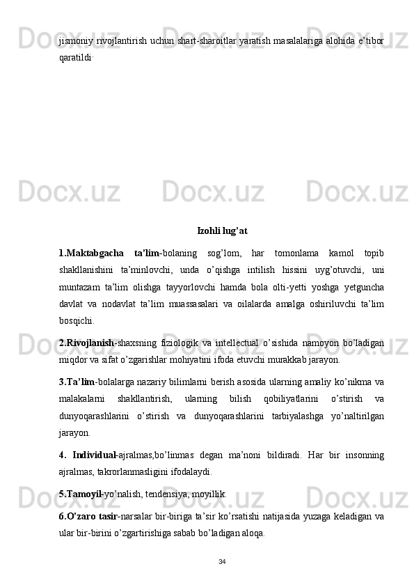 jismoniy rivojlantirish uchun shart-sharoitlar yaratish masalalariga alohida e’tibor
qaratildi .
Izohli lug’at
1.Maktabgacha   ta’lim- bolaning   sog’lom,   har   tomonlama   kamol   topib
shakllanishini   ta’minlovchi,   unda   o’qishga   intilish   hissini   uyg’otuvchi,   uni
muntazam   ta’lim   olishga   tayyorlovchi   hamda   bola   olti-yetti   yoshga   yetguncha
davlat   va   nodavlat   ta’lim   muassasalari   va   oilalarda   amalga   oshiriluvchi   ta’lim
bosqichi.
2.Rivojlanish -shaxsning   fiziologik   va   intellectual   o’sishida   namoyon   bo’ladigan
miqdor va sifat o’zgarishlar mohiyatini ifoda etuvchi murakkab jarayon.
3.Ta’lim -bolalarga nazariy bilimlarni berish asosida ularning amaliy ko’nikma va
malakalarni   shakllantirish,   ularning   bilish   qobiliyatlarini   o’stirish   va
dunyoqarashlarini   o’stirish   va   dunyoqarashlarini   tarbiyalashga   yo’naltirilgan
jarayon.
4.   Individual- ajralmas,bo’linmas   degan   ma’noni   bildiradi.   Har   bir   insonning
ajralmas, takrorlanmasligini ifodalaydi.
5.Tamoyil- yo’nalish, tendensiya, moyillik.
6.O’zaro tasir- narsalar bir-biriga ta’sir ko’rsatishi natijasida yuzaga keladigan va
ular bir-birini o’zgartirishiga sabab bo’ladigan aloqa.
34 