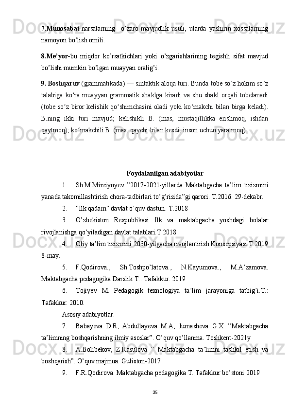 7.Munosabat- narsalarning     o’zaro   mavjudlik   usuli,   ularda   yashirin   xossalarning
namoyon bo’lish omili.
8.Me’yor- bu   miqdor   ko’rsatkichlari   yoki   o’zgarishlarining   tegishli   sifat   mavjud
bo’lishi mumkin bo’lgan muayyan oralig’i.
9.   Boshqaruv   (grammatikada) — sintaktik aloqa turi. Bunda tobe so z hokim so zʻ ʻ
talabiga   ko ra   muayyan   grammatik   shaklga   kiradi   va   shu   shakl   orqali   tobelanadi	
ʻ
(tobe so z biror kelishik qo shimchasini oladi yoki ko makchi bilan birga keladi).	
ʻ ʻ ʻ
B.ning   ikki   turi   mavjud;   kelishikli   B.   (mas,   mustaqillikka   erishmoq,   ishdan
qaytmoq); ko makchili B. (mas, qaychi bilan kesdi, inson uchun yaratmoq).	
ʻ
Foydalanilgan adabiyotlar
1. Sh.M.Mirziyoyev   ”2017-2021-yillarda   Maktabgacha   ta’lim   tizizmini
yanada takomillashtirish chora-tadbirlari to’g’risida”gi qarori. T.2016. 29-dekabr.
2. ”Ilk qadam” davlat o’quv dasturi. T.2018
3. O’zbekiston   Respublikasi   Ilk   va   maktabgacha   yoshdagi   bolalar
rivojlanishga qo’yiladigan davlat talablari.T.2018
4. Oliy ta’lim tizizmini 2030-yilgacha rivojlantirish Konsepsiyasi.T.2019
8-may.
5. F.Qodirova.,   Sh.Toshpo’latova.,   N.Kayumova.,   M.A’zamova.
Maktabgacha pedagogika Darslik T.: Tafakkur. 2019
6. Tojiyev   M.   Pedagogik   texnologiya   ta’lim   jarayoniga   tatbig’i.T.:
Tafakkur. 2010.
Asosiy adabiyotlar.
7. Babayeva   D.R,   Abdullayeva   M.A,   Jumasheva   G.X   ’’Maktabgacha
ta’limning boshqarishning ilmiy asoslar”. O’quv qo’llanma. Toshkent-2021y
8. A.Bolibekov,   Z.Rasulova   ”   Maktabgacha   ta’limni   tashkil   etish   va
boshqarish”. O’quv majmua. Guliston-2017
9. F.R.Qodirova. Maktabgacha pedagogika T. Tafakkur bo’stoni 2019
35 