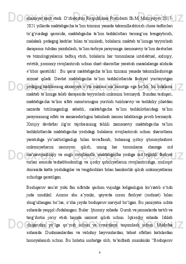 ahamiyat kasb etadi. O‘zbekiston Respublikasi Prezidenti Sh.M. Mirziyoyev 2017-
2021 yillarda maktabgacha ta’lim tizimini yanada takomillashtirish chora-tadbirlari
to‘g‘risidagi   qarorida;   maktabgacha   ta’lim   tashkilotlari   tarmog‘ini   kengaytirish,
malakali   pedagog   kadrlar   bilan   ta’minlash,   bolalarni   maktab   ta’limiga   tayyorlash
darajasini tubdan yaxshilash, ta’lim-tarbiya jarayoniga zamonaviy ta’lim dasturlari
va   texnologiyalarini   tadbiq   etish,   bolalarni   har   tomonlama   intelektual,   axloqiy,
estetik, jismoniy rivojlantirish uchun shart-sharoitlar yaratish masalalariga alohida
e’tibor qaratildi1 . Bu qaror maktabgacha ta’lim tizimini yanada takomillashuviga
xizmat   qiladi.   Davlat   maktabgacha   ta’lim   tashkilotlarida   faoliyat   yuritayotgan
pedagog  kadrlarning  aksariyati   o‘rta  maxsus  ma’lumotga  ega  bo‘lib,  bu  bolalarni
maktab ta’limiga talab darajasida tayyorlash imkonini bermaydi. Bundan tashqari,
maktabgacha   ta’lim   sifati   monitoringini   yuritish   tuzilmaviy   va   tashkiliy   jihatdan
nazarda   tutilmaganligi   sababli,   maktabgacha   ta’lim   tashkilotlaridagi   ta’lim
jarayonining sifati va samaradorligini baholash zamon talablariga javob bermaydi.
Xorijiy   davlatlar   ilg‘or   tajribasining   tahlili   zamonaviy   maktabgacha   ta’lim
tashkilotlarida   maktabgacha   yoshdagi   bolalarni   rivojlantirish   uchun   sharoitlarni
yaratishga   yo‘naltirilganligi   bilan   tavsiflanib,   bolaning   ijobiy   ijtimoiylashuvi
imkoniyatlarini   namoyon   qilish,   uning   har   tomonlama   shaxsga   oid
ma’naviyaxloqiy   va   ongli   rivojlanishi,   maktabgacha   yoshga   oid   tegishli   faoliyat
turlari   asosida   tashabbuskorligi   va   ijodiy   qobiliyatlarini   rivojlantirishga,   muloqot
doirasida  katta yoshdagilar  va tengdoshlari bilan hamkorlik qilish imkoniyatlarini
ochishga qaratilgan.
Boshqaruv   san’at   yoki   fan   sifatida   qachon   vujudga   kelganligini   ko‘rsatib   o‘tish
juda   mushkil.   Ammo   shu   a yonki,   qayerda   inson   faoliyat   (mehnat)   bilanʼ
shug‘ullangan bo‘lsa, o‘sha joyda boshqaruv mavjud bo‘lgan. Bu jamiyatni uchta
sohasida yaqqol ifodalangan. Bular: Ijtimoiy sohada. Guruh va jamoalarda tartib va
targ‘ibotni   joriy   etish   hamda   nazorat   qilish   uchun.   Iqtisodiy   sohada.   Ishlab
chiqarishni   yo‘lga   qo‘yish   uchun   va   resurslarni   taqsimlash   uchun.   Mudofaa
sohasida.   Dushmanlardan   va   vahshiy   hayvonlardan,   tabiat   ofatlari   kabilardan
himoyalanish   uchun.   Bu   holatni   inobatga   olib,   ta’kidlash   mumkinki   “Boshqaruv
4 