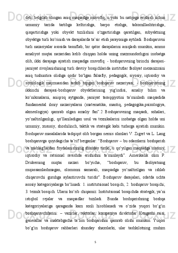 deb,   belgilab   olingan   aniq   maqsadga   muvofiq,   u   yoki   bu   natijaga   erishish   uchun
umumiy   tarzda   tartibga   keltirishga,   barpo   etishga,   takomillashtirishga,
qisqartirishga   yoki   obyekt   tuzilishini   o‘zgartirishga   qaratilgan,   subyektning
obyektga turli ko‘rinish va darajalarda ta’sir etish jarayoniga aytiladi. Boshqaruvni
turli   nazariyalar   asosida   tasniflab,   bir   qator   darajalarini   aniqlash   mumkin,   ammo
amaliyot   nuqtai   nazaridan   kelib   chiqqan   holda   uning   mazmundorligini   inobatga
olib,  ikki  darajaga   ajratish   maqsadga   muvofiq:  -   boshqaruvning  birinchi  darajasi-
jamiyat rivojlanishining turli davriy bosqichlarida institutlar faoliyat mexanizmini
aniq   tushuntira   olishga   qodir   bo‘lgan   falsafiy,   pedagogik,   siyosiy,   iqtisodiy   va
sotsiologik   majmuasidan   tarkib   topgan   boshqaruv   nazariyasi;   -   boshqaruvning
ikkinchi   darajasi-boshqaruv   obyektlarining   yig‘indisi,   amaliy   bilim   va
ko‘nikmalarni,   aniqroq   aytganda,   jamiyat   taraqqiyotini   ta’minlash   maqsadida
fundamental   ilmiy   nazariyalarni   (matematika,   mantiq,   pedagogika,psixologiya,
akmeologiya)   qamrab   olgan   amaliy   fan”.2   Boshqaruvning   maqsadi,   sohalari,
yo‘naltirilganligi,   qo‘llaniladigan   usul   va   texnikalarini   inobatga   olgan   holda   uni
umumiy,   xususiy,   shoshilinch,   taktik   va   strategik   kabi   turlarga   ajratish   mumkin.
Boshqaruv masalalarida tadqiqot olib borgan nemis olimlari V. Zigert va L. Lang
boshqaruvga quyidagicha ta’rif berganlar: “Boshqaruv – bu odamlarni boshqarish
va   mablag‘lardan   foydalanishning   shunday   turiki,   u   qo‘yilgan   maqsadga   insoniy,
iqtisodiy   va   ratsional   ravishda   erishishni   ta’minlaydi”.   Amerikalik   olim   P.
Drukerning   nuqtai   nazari   bo‘yicha,   “boshqaruv,   bu   faoliyatning
mujassamlashmagan,   olomonni   samarali,   maqsadga   yo‘naltirilgan   va   ishlab
chiqaruvchi   guruhga   aylantiruvchi   turidir”.   Boshqaruv   darajalari,   odatda   uchta
asosiy   kategoriyalarga   bo‘linadi:   1.  institutsional   bosqich;   2.   boshqaruv  bosqichi;
3. texnik bosqich. Ularni ko‘rib chiqamiz: Institutsional bosqichda strategik, ya’ni
istiqbol   rejalar   va   maqsadlar   tuziladi.   Bunda   boshqarishning   boshqa
kategoriyalariga   qaraganda   kam   sonli   hisoblanadi   va   o‘zida   yuqori   bo‘g‘in
boshqaruvchilarini:   –   vazirlar,   rektorlar,   kompaniya   direktorlar   Kengashi   raisi,
generallar   va   maktabgacha   ta’lim   boshqarishni   qamrab   olishi   mumkin.   Yuqori
bo‘g‘in   boshqaruv   rahbarlari   shunday   shaxslarki,   ular   tashkilotning   muhim
5 