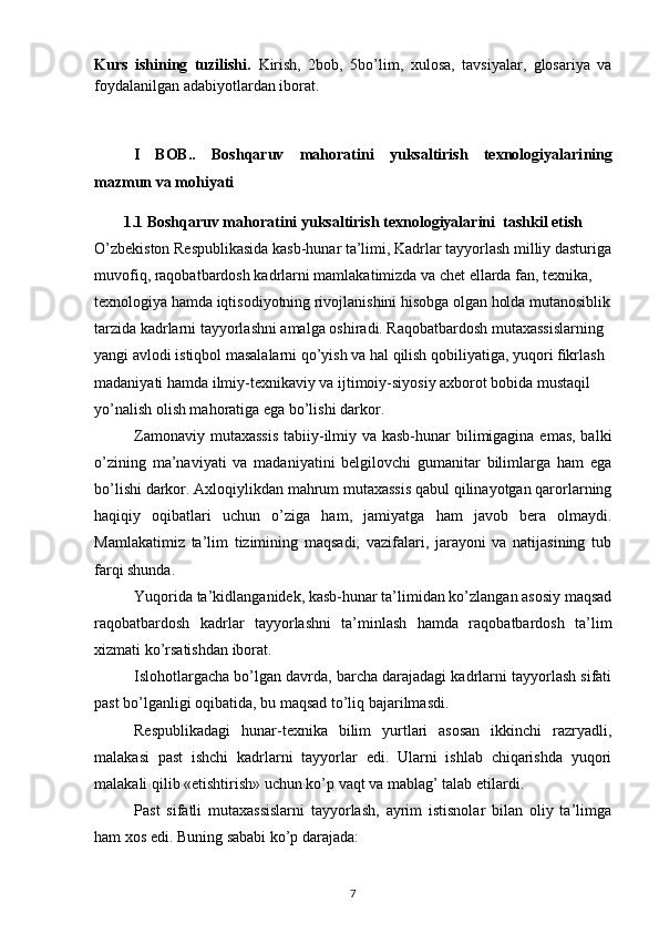 Kurs   ishining   tuzilishi.   Kirish,   2bob,   5bo’lim,   xulosa,   tavsiyalar,   glosariya   va
foydalanilgan adabiyotlardan iborat.
I   BOB..   Boshqaruv   mahoratini   yuksaltirish   texnologiyalari ning
mazmun va mohiyati  
1.1 Boshqaruv mahoratini yuksaltirish texnologiyalarini  tashkil etish
O’zbekiston Respublikasida kasb-hunar ta’limi, Kadrlar tayyorlash milliy dasturiga
muvofiq, raqobatbardosh kadrlarni mamlakatimizda va chet ellarda fan, texnika, 
texnologiya hamda iqtisodiyotning rivojlanishini hisobga olgan holda mutanosiblik
tarzida kadrlarni tayyorlashni amalga oshiradi. Raqobatbardosh mutaxassislarning 
yangi avlodi istiqbol masalalarni qo’yish va hal qilish qobiliyatiga, yuqori fikrlash 
madaniyati hamda ilmiy-texnikaviy va ijtimoiy-siyosiy axborot bobida mustaqil 
yo’nalish olish mahoratiga ega bo’lishi darkor.
Zamonaviy mutaxassis  tabiiy-ilmiy va kasb-hunar  bilimigagina emas, balki
o’zining   ma’naviyati   va   madaniyatini   belgilovchi   gumanitar   bilimlarga   ham   ega
bo’lishi darkor. Axloqiylikdan mahrum mutaxassis qabul qilinayotgan qarorlarning
haqiqiy   oqibatlari   uchun   o’ziga   ham,   jamiyatga   ham   javob   bera   olmaydi.
Mamlakatimiz   ta’lim   tizimining   maqsadi,   vazifalari,   jarayoni   va   natijasining   tub
farqi shunda.
Yuqorida ta’kidlanganidek, kasb-hunar ta’limidan ko’zlangan asosiy maqsad
raqobatbardosh   kadrlar   tayyorlashni   ta’minlash   hamda   raqobatbardosh   ta’lim
xizmati ko’rsatishdan iborat.
Islohotlargacha bo’lgan davrda, barcha darajadagi kadrlarni tayyorlash sifati
past bo’lganligi oqibatida, bu maqsad to’liq bajarilmasdi.
Respublikadagi   hunar-texnika   bilim   yurtlari   asosan   ikkinchi   razryadli,
malakasi   past   ishchi   kadrlarni   tayyorlar   edi.   Ularni   ishlab   chiqarishda   yuqori
malakali qilib «etishtirish» uchun ko’p vaqt va mablag’ talab etilardi.
Past   sifatli   mutaxassislarni   tayyorlash,   ayrim   istisnolar   bilan   oliy   ta’limga
ham xos edi. Buning sababi ko’p darajada:
7 