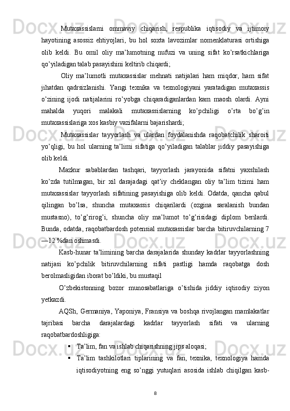   M utaxassislarni   ommaviy   chiqarish,   respublika   iqtisodiy   va   ijtimoiy
hayotining   asossiz   ehtiyojlari,   bu   hol   soxta   lavozimlar   nomenklaturasi   ortishiga
olib   keldi.   Bu   omil   oliy   ma’lumotning   nufuzi   va   uning   sifat   ko’rsatkichlariga
qo’yiladigan talab pasayishini keltirib chiqardi;
  O liy   ma’lumotli   mutaxassislar   mehnati   natijalari   ham   miqdor,   ham   sifat
jihatdan   qadrsizlanishi.   Yangi   texnika   va   texnologiyani   yaratadigan   mutaxassis
o’zining   ijodi   natijalarini   ro’yobga   chiqaradiganlardan   kam   maosh   olardi.   Ayni
mahalda   yuqori   malakali   mutaxassislarning   ko’pchiligi   o’rta   bo’ g’ in
mutaxassislariga xos kasbiy vazifalarni bajarishardi;
  M utaxassislar   tayyorlash   va   ulardan   foydalanishda   raqobatchilik   sharoiti
yo’qligi,   bu   hol   ularning   ta’limi   sifatiga   qo’yiladigan   talablar   jiddiy   pasayishiga
olib keldi.
Mazkur   sabablardan   tashqari,   tayyorlash   jarayonida   sifatni   yaxshilash
ko’zda   tutilmagan,   bir   xil   darajadagi   qat’iy   cheklangan   oliy   ta’lim   tizimi   ham
mutaxassislar   tayyorlash   sifatining   pasayishiga   olib   keldi.   Odatda,   qancha   qabul
qilingan   bo’lsa,   shuncha   mutaxassis   chiqarilardi   (ozgina   saralanish   bundan
mustasno),   to’ g’ riro g’ i,   shuncha   oliy   ma’lumot   to’ g’ risidagi   diplom   berilardi.
Bunda,   odatda,   raqobatbardosh   potensial   mutaxassislar   barcha   bitiruvchilarning  7
—12   %dan oshmasdi.
Kasb-hunar   ta’limining   barcha   darajalarida   shunday   kadrlar   tayyorlashning
natijasi   ko’pchilik   bitiruvchilarning   sifati   pastligi   hamda   raqobatga   dosh
berolmasligidan iborat bo’ldiki, bu mus taqil
O’zbekistonning   bozor   munosabatlariga   o’tishida   jiddiy   iqtisodiy   ziyon
yetkazdi.
AQSh, Germaniya,  Yaponiya,  Fransiya  va  boshqa  rivojlangan  mamlakatlar
tajribasi   barcha   darajalardagi   kadrlar   tayyorlash   sifati   va   ularning
raqobatbardoshligiga:
 Ta’lim, fan va ishlab chiqarishning jips aloqasi;
 Ta’lim   tashkilotlari   tiplarining   va   fan,   texnika,   texnologiya   hamda
iqtisodiyotning   eng   so’nggi   yutuqlari   asosida   ishlab   chiqilgan   kasb-
8 