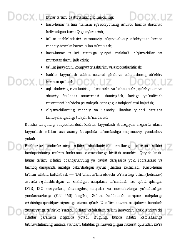 hunar ta’limi dasturlarining xilma-xilligi;
 kasb-hunar   ta’limi   tizimini   iqtisodiyotning   ustuvor   hamda   daromad
keltiradigan tarmoQiga aylantirish;
 ta’lim   tashkilotlarini   zamonaviy   o’quv-uslubiy   adabiyotlar   hamda
moddiy-texnika bazasi bilan ta’minlash;
 kasb-hunar   ta’limi   tizimiga   yuqori   malakali   o’qituvchilar   va
mutaxassislarni jalb etish;
 ta’lim jarayonini kompyuterlashtirish va axborotlashtirish;
 kadrlar   tayyorlash   sifatini   nazorat   qilish   va   baholashning   ob’ektiv
tizimini qo’llash;
 aql-idrokning   rivojlanishi,   o’lchanishi   va   baholanishi,   qobiliyatlar   va
shaxsiy   fazilatlar   muammosi,   shuningdek,   kasbga   yo’naltirish
muammosi bo’yicha psixologik-pedagogik tadqiqotlarni bajarish;
 o’qituvchilarning   moddiy   va   ijtimoiy   jihatdan   yuqori   darajada
himoyalanganligi tufayli ta’minlanadi.
Barcha   darajadagi   raqobatbardosh   kadrlar   tayyorlash   strategiyasi   negizida   ularni
tayyorlash   sifatini   uch   asosiy   bosqichda   ta’minlashga   majmuaviy   yondashuv
yotadi.
Boshqaruv   xodimlarining   sifatni   shakllantirish   omillariga   ta’sirini   sifatni
boshqarishning   muhim   funksional   elementlariga   kiritish   mumkin.   Quyida   kasb-
hunar   ta’limi   sifatini   boshqarishning   yo   davlat   darajasida   yoki   idoralararo   va
tarmoq   darajasida   amalga   oshiriladigan   ayrim   jihatlari   keltiriladi.   Kasb-hunar
ta’limi sifatini kafolatlash — TM bilan ta’lim oluvchi o‘rtasidagi bitim (kelishuv)
asosida   rejalashtirilgan   va   erishilgan   natijalarni   ta’minlash.   Bu   qabul   qilingan
DTS,   ISO   me’yorlari,   shuningdek,   natijalar   va   normativlarga   yo‘naltirilgan
yondashuvlarga   (EN   450)   bog‘liq.   Sifatni   kafolatlash   barqaror   natijalarga
erishishga qaratilgan siyosatga xizmat qiladi. U ta’lim oluvchi natijalarini baholash
xususiyatiga ta’sir ko‘rsatadi. Sifatni kafolatlash ta’lim jarayonini shakllantiruvchi
sifatlar   parametri   negizida   yotadi.   Bugungi   kunda   sifatni   kafolatlashga
bitiruvchilarning malaka standarti talablariga muvofiqligini nazorat qilishdan ko‘ra
9 