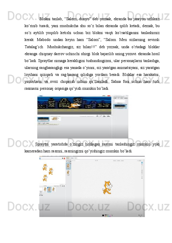                     Blokni   tanlab,   “Salom,   dunyo”   deb   yozsak,   ekranda   bu   jarayon   uzliksiz
ko’rinib   turadi,   yani   mushukcha   shu   so’z   bilan   ekranda   qolib   ketadi,   demak,   bu
so’z   aytilib   yoqolib   ketishi   uchun   biz   blokni   vaqti   ko’rsatilganini   tanlashimiz
kerak.   Mabodo   undan   keyin   ham   “Salom”,   “Salom.   Men   sizlarning   sevimli
Tatalag’ich     Mushukchangiz,   siz   bilan!!!”   deb   yozsak,   unda   o’rtadagi   bloklar
ekranga chiqmay darrov uchinchi ohirgi blok bajarilib uning yozuvi ekranda hosil
bo’ladi. Spraytlar nimaga kerakligini tushundingizmi, ular personajlarni tanlashga,
ularning rangbarangligi esa yanada o’yinni, siz yaratgan animatsiyani, siz yaratgan
loyihani   qiziqarli   va   rag-barang   qilishga   yordam   beradi.   Bloklar   esa   harakatni,
yozuvlarni   va   ovoz   chiqarish   uchun   qo’llaniladi.   Sahna   foni   uchun   ham   turli
rasmarni personaj orqasiga qo’yish mumkin bo’ladi.
          Spraytni   yaratishda   o’zingiz   hohlagan   rasmni   tanlashingiz   mumkin   yoki
kameradan ham rasmni, rasmingizni qo’yishingiz mumkin bo’ladi. 