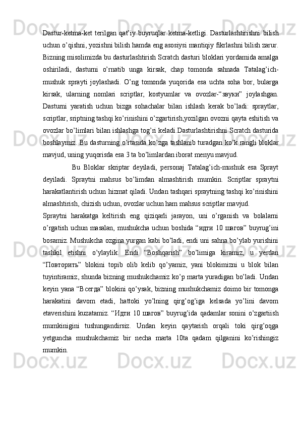 Dastur-ketma-ket   terilgan   qat’iy   buyruqlar   ketma-ketligi.   Dasturlashtirishni   bilish
uchun o’qishni, yozishni bilish hamda eng asosiysi mantiqiy fikrlashni bilish zarur.
Bizning misolimizda bu dasturlashtirish Scratch dasturi bloklari yordamida amalga
oshiriladi,   dasturni   o’rnatib   unga   kirsak,   chap   tomonda   sahnada   Tatalag’ich-
mushuk   sprayti   joylashadi.   O’ng   tomonda   yuqorida   esa   uchta   soha   bor,   bularga
kirsak,   ularning   nomlari   scriptlar,   kostyumlar   va   ovozlar-“ звуки ”   joylashgan.
Dasturni   yaratish   uchun   bizga   sohachalar   bilan   ishlash   kerak   bo’ladi:   spraytlar,
scriptlar, sriptning tashqi ko’rinishini o’zgartirish,yozilgan ovozni qayta eshitish va
ovozlar bo’limlari bilan ishlashga tog’ri keladi.Dasturlashtirishni Scratch dasturida
boshlaymiz. Bu dasturning o’rtasida ko’zga tashlanib turadgan ko’k rangli bloklar
mavjud, uning yuqorisda esa 3 ta bo’limlardan iborat menyu mavjud.  
                  Bu   Bloklar   skriptar   deyiladi,   personaj   Tatalag’ich-mushuk   esa   Sprayt
deyiladi.   Spraytni   mahsus   bo’limdan   almashtirish   mumkin.   Scriptlar   spraytni
harakatlantirish uchun hizmat qiladi. Undan tashqari spraytning tashqi ko’rinishini
almashtirish, chizish uchun, ovozlar uchun ham mahsus scriptlar mavjud.
Spraytni   harakatga   keltirish   eng   qiziqarli   jarayon,   uni   o’rganish   va   bolalarni
o’rgatish uchun masalan, mushukcha uchun boshida “ идти   10   шагов ” buyrug’ini
bosamiz. Mushukcha ozgina yurgan kabi bo’ladi, endi uni sahna bo’ylab yurishini
tashkil   etishni   o’ylaylik.   Endi   “Boshqarish”   bo’limiga   kiramiz,   u   yerdan
“ Повторить ”   blokini   topib   olib   kelib   qo’yamiz,   yani   blokimizni   u   blok   bilan
tuyintiramiz, shunda bizning mushukchamiz ko’p marta yuradigan bo’ladi. Undan
keyin yana “ Всегда ” blokini qo’ysak, bizning mushukchamiz doimo bir tomonga
harakatini   davom   etadi,   hattoki   yo’lning   qirg’og’iga   kelsada   yo’lini   davom
etaverishini  kuzatamiz.  “ Идти   10   шагов ”  buyrug’ida  qadamlar  sonini  o’zgartiish
mumkinigini   tushungandirsiz.   Undan   keyin   qaytarish   orqali   toki   qirg’oqga
yetguncha   mushukchamiz   bir   necha   marta   10ta   qadam   qilganini   ko’rishingiz
mumkin.     