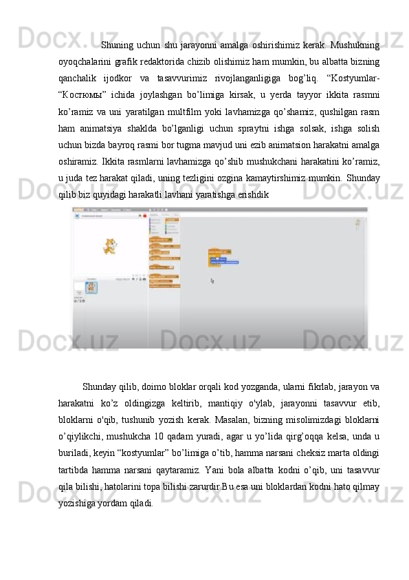                         Shuning   uchun   shu   jarayonni   amalga   oshirishimiz   kerak.   Mushukning
oyoqchalarini grafik redaktorida chizib olishimiz ham mumkin, bu albatta bizning
qanchalik   ijodkor   va   tasavvurimiz   rivojlanganligiga   bog’liq.   “Kostyumlar-
“ Костюмы ”   ichida   joylashgan   bo’limiga   kirsak,   u   yerda   tayyor   ikkita   rasmni
ko’ramiz   va   uni   yaratilgan   multfilm   yoki   lavhamizga   qo’shamiz,   qushilgan   rasm
ham   animatsiya   shaklda   bo’lganligi   uchun   spraytni   ishga   solsak,   ishga   solish
uchun bizda bayroq rasmi bor tugma mavjud uni ezib animatsion harakatni amalga
oshiramiz. Ikkita rasmlarni lavhamizga qo’shib mushukchani harakatini ko’ramiz,
u juda tez harakat qiladi, uning tezligini ozgina kamaytirshimiz mumkin.  Shunday
qilib biz quyidagi harakatli lavhani yaratishga erishdik
         Shunday qilib, doimo bloklar orqali kod yozganda, ularni fikrlab, jarayon va
harakatni   ko’z   oldingizga   keltirib,   mantiqiy   o'ylab,   jarayonni   tasavvur   etib,
bloklarni   o'qib,   tushunib   yozish   kerak.   Masalan,   bizning   misolimizdagi   bloklarni
o’qiylikchi,   mushukcha   10   qadam   yuradi,   agar   u   yo’lida   qirg’oqqa   kelsa,   unda   u
buriladi, keyin “kostyumlar” bo’limiga o’tib, hamma narsani cheksiz marta oldingi
tartibda   hamma   narsani   qaytaramiz.   Yani   bola   albatta   kodni   o’qib,   uni   tasavvur
qila bilishi, hatolarini topa bilishi zarurdir.Bu esa uni bloklardan kodni hato qilmay
yozishiga yordam qiladi. 
