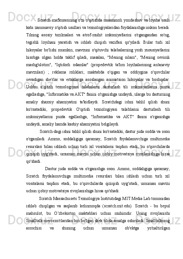                Scratch mafkurasining o'zi o'qitishda muammoli yondashuv va loyiha usuli
kabi zamonaviy o'qitish usullari va texnologiyalaridan foydalanishga imkon beradi.
Tilning   asosiy   tuzilmalari   va   atrof-muhit   imkoniyatlarini   o'rgangandan   so'ng,
tegishli   loyihani   yaratish   va   ishlab   chiqish   vazifasi   qo'yiladi.   Bular   turli   xil
hikoyalar   bo'lishi   mumkin,   mavzuni   o'qituvchi   talabalarning   yosh   xususiyatlarini
hisobga   olgan   holda   taklif   qiladi,   masalan,   "Mening   oilam",   "Mening   sevimli
mashg'ulotim",   "Iqtidorli   odamlar"   (propedevtik   ta'lim   loyihalarining   an'anaviy
mavzulari)   ;   reklama   roliklari;   maktabda   o'qigan   va   oddiygina   o'quvchilar
sevadigan   she'rlar   va   ertaklarga   asoslangan   animatsion   hikoyalar   va   boshqalar.
Ushbu   o'qitish   texnologiyasi   talabalarni   dasturlash   tili   imkoniyatlarini   puxta
egallashga, "Informatika va AKT" fanini o'rganishga undaydi, ularga bu dasturning
amaliy   shaxsiy   ahamiyatini   ta'kidlaydi.   Scratchdagi   ishni   tahlil   qilish   shuni
ko'rsatadiki,   propedevtik   O'qitish   texnologiyasi   talablarini   dasturlash   tili
imkoniyatlarini   puxta   egallashga,   "Informatika   va   AKT"   fanini   o'rganishga
undaydi, amaliy hamda kasbiy ahamiyatini belgilaydi.
            Scratch-dagi ishni tahlil qilish shuni ko'rsatadiki, dastur juda sodda va oson
o'rganiladi.   Ammo,   soddaligiga   qaramay,   Scratch   foydalanuvchiga   multimedia
resurslari   bilan   ishlash   uchun   turli   xil   vositalarni   taqdim   etadi,   bu   o'quvchilarda
qiziqish   uyg'otadi,   umuman   mavzu   uchun   ijobiy   motivatsiya   rivojlanishiga   hissa
qo'shadi.
                      Dastur   juda   sodda   va   o'rganishga   oson.   Ammo,   soddaligiga   qaramay,
Scratch   foydalanuvchiga   multimedia   resurslari   bilan   ishlash   uchun   turli   xil
vositalarni   taqdim   etadi,   bu   o'quvchilarda   qiziqish   uyg'otadi,   umuman   mavzu
uchun ijobiy motivatsiya rivojlanishiga hissa qo'shadi.
            Scratch Massachusets Texnologiya Institutidagi MIT Media Lab tomonidan
ishlab   chiqilgan   va   saqlanib   kelinmoqda   (scratch.mit.edu).   Scratch   -   bu   bepul
mahsulot,   bu   O’zbekiston   maktablari   uchun   muhimdir.   Uning   rivojlanishi
Smalltalk merosxo'rlaridan biri bo'lgan skek tilida amalga oshiriladi. Smalltalkning
asoschisi   va   shuning   uchun   umuman   ob'ektga   yo'naltirilgan 