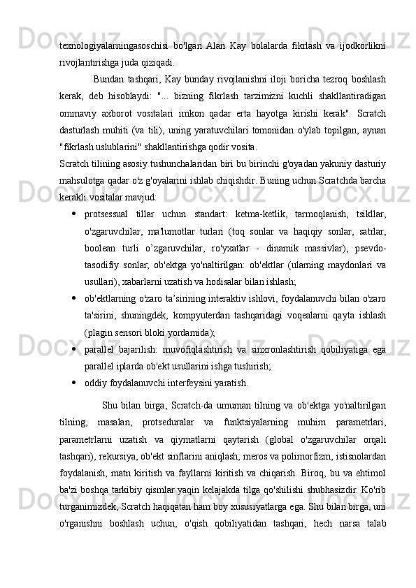 texnologiyalarningasoschisi   bo'lgan   Alan   Kay   bolalarda   fikrlash   va   ijodkorlikni
rivojlantirishga juda qiziqadi.        
                  Bundan   tashqari,   Kay   bunday   rivojlanishni   iloji   boricha   tezroq   boshlash
kerak,   deb   hisoblaydi:   "...   bizning   fikrlash   tarzimizni   kuchli   shakllantiradigan
ommaviy   axborot   vositalari   imkon   qadar   erta   hayotga   kirishi   kerak".   Scratch
dasturlash   muhiti   (va   tili),   uning   yaratuvchilari   tomonidan   o'ylab   topilgan,   aynan
"fikrlash uslublarini" shakllantirishga qodir vosita.
Scratch tilining asosiy tushunchalaridan biri bu birinchi g'oyadan yakuniy dasturiy
mahsulotga qadar o'z g'oyalarini ishlab chiqishdir. Buning uchun Scratchda barcha
kerakli vositalar mavjud:
 protsessual   tillar   uchun   standart:   ketma-ketlik,   tarmoqlanish,   tsikllar,
o'zgaruvchilar,   ma'lumotlar   turlari   (toq   sonlar   va   haqiqiy   sonlar,   satrlar,
boolean   turli   o’zgaruvchilar,   ro'yxatlar   -   dinamik   massivlar),   psevdo-
tasodifiy   sonlar;   ob'ektga   yo'naltirilgan:   ob'ektlar   (ularning   maydonlari   va
usullari), xabarlarni uzatish va hodisalar bilan ishlash;
 ob'ektlarning o'zaro ta’sirining interaktiv ishlovi, foydalanuvchi bilan o'zaro
ta'sirini,   shuningdek,   kompyuterdan   tashqaridagi   voqealarni   qayta   ishlash
(plagin sensori bloki yordamida);
 parallel   bajarilish:   muvofiqlashtirish   va   sinxronlashtirish   qobiliyatiga   ega
parallel iplarda ob'ekt usullarini ishga tushirish;
 oddiy foydalanuvchi interfeysini yaratish.
                      Shu   bilan   birga,   Scratch-da   umuman   tilning   va   ob'ektga   yo'naltirilgan
tilning,   masalan,   protseduralar   va   funktsiyalarning   muhim   parametrlari,
parametrlarni   uzatish   va   qiymatlarni   qaytarish   (global   o'zgaruvchilar   orqali
tashqari), rekursiya, ob'ekt sinflarini aniqlash, meros va polimorfizm, istisnolardan
foydalanish,   matn   kiritish   va   fayllarni   kiritish   va   chiqarish.   Biroq,   bu   va   ehtimol
ba'zi boshqa tarkibiy qismlar yaqin kelajakda tilga qo'shilishi shubhasizdir. Ko'rib
turganimizdek, Scratch haqiqatan ham boy xususiyatlarga ega. Shu bilan birga, uni
o'rganishni   boshlash   uchun,   o'qish   qobiliyatidan   tashqari,   hech   narsa   talab 