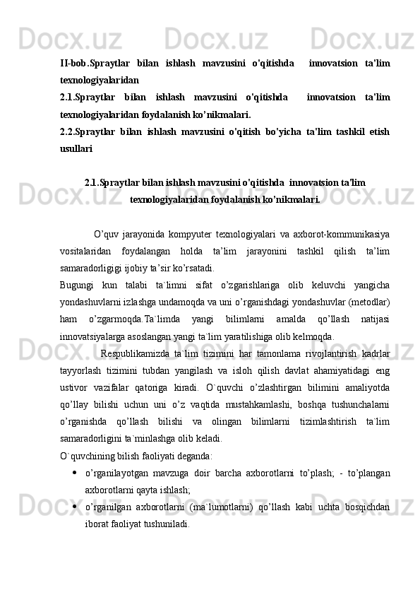 II-bob.Spraytlar   bilan   ishlash   mavzusini   o'qitishda     innovatsion   ta'lim
texnologiyalaridan
2.1.Spraytlar   bilan   ishlash   mavzusini   o'qitishda     innovatsion   ta'lim
texnologiyalaridan foydalanish ko’nikmalari.
2.2.Spraytlar   bilan   ishlash   mavzusini   o'qitish   bo'yicha   ta'lim   tashkil   etish
usullari 
2.1.Spraytlar bilan ishlash mavzusini o'qitishda  innovatsion ta'lim
texnologiyalaridan foydalanish ko’nikmalari.
                O’quv   jarayonida   kompyuter   texnologiyalari   va   axborot-kommunikasiya
vositalaridan   foydalangan   holda   ta’lim   jarayonini   tashkil   qilish   ta’lim
samaradorligigi ijobiy ta’sir ko’rsatadi.
Bugungi   kun   talabi   ta`limni   sifat   o’zgarishlariga   olib   keluvchi   yangicha
yondashuvlarni izlashga undamoqda va uni o’rganishdagi yondashuvlar (metodlar)
ham   o’zgarmoqda.Ta`limda   yangi   bilimlarni   amalda   qo’llash   natijasi
innovatsiyalarga asoslangan yangi ta`lim yaratilishiga olib kelmoqda.         
                Respublikamizda   ta`lim   tizimini   har   tamonlama   rivojlantirish   kadrlar
tayyorlash   tizimini   tubdan   yangilash   va   isloh   qilish   davlat   ahamiyatidagi   eng
ustivor   vazifalar   qatoriga   kiradi.   O`quvchi   o’zlashtirgan   bilimini   amaliyotda
qo’llay   bilishi   uchun   uni   o’z   vaqtida   mustahkamlashi,   boshqa   tushunchalarni
o’rganishda   qo’llash   bilishi   va   olingan   bilimlarni   tizimlashtirish   ta`lim
samaradorligini ta`minlashga olib keladi.
O`quvchining bilish faoliyati deganda:
 o’rganilayotgan   mavzuga   doir   barcha   axborotlarni   to’plash;   -   to’plangan
axborotlarni qayta ishlash;
 o’rganilgan   axborotlarni   (ma`lumotlarni)   qo’llash   kabi   uchta   bosqichdan
iborat faoliyat tushuniladi. 