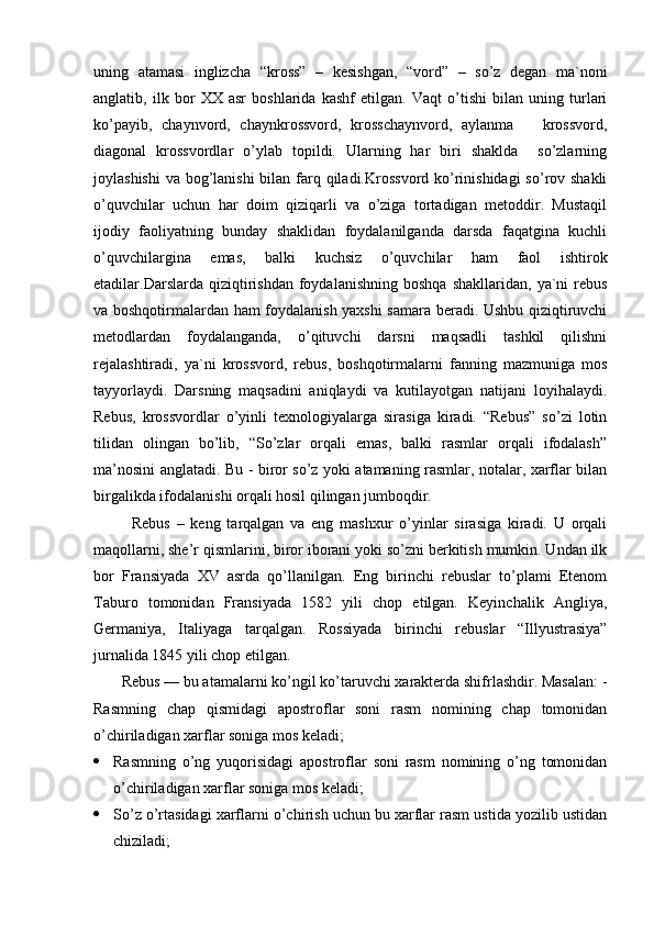 uning   atamasi   inglizcha   “kross”   –   kesishgan,   “vord”   –   so’z   degan   ma`noni
anglatib,   ilk   bor   XX   asr   boshlarida   kashf   etilgan.   Vaqt   o’tishi   bilan   uning   turlari
ko’payib,   chaynvord,   chaynkrossvord,   krosschaynvord,   aylanma       krossvord,
diagonal   krossvordlar   o’ylab   topildi.   Ularning   har   biri   shaklda     so’zlarning
joylashishi  va bog’lanishi  bilan farq qiladi.Krossvord ko’rinishidagi  so’rov shakli
o’quvchilar   uchun   har   doim   qiziqarli   va   o’ziga   tortadigan   metoddir.   Mustaqil
ijodiy   faoliyatning   bunday   shaklidan   foydalanilganda   darsda   faqatgina   kuchli
o’quvchilargina   emas,   balki   kuchsiz   o’quvchilar   ham   faol   ishtirok
etadilar.Darslarda   qiziqtirishdan   foydalanishning   boshqa   shakllaridan,  ya`ni   rebus
va boshqotirmalardan ham foydalanish yaxshi samara beradi. Ushbu qiziqtiruvchi
metodlardan   foydalanganda,   o’qituvchi   darsni   maqsadli   tashkil   qilishni
rejalashtiradi,   ya`ni   krossvord,   rebus,   boshqotirmalarni   fanning   mazmuniga   mos
tayyorlaydi.   Darsning   maqsadini   aniqlaydi   va   kutilayotgan   natijani   loyihalaydi.
Rebus,   krossvordlar   o’yinli   texnologiyalarga   sirasiga   kiradi.   “Rebus”   so’zi   lotin
tilidan   olingan   bo’lib,   “So’zlar   orqali   emas,   balki   rasmlar   orqali   ifodalash”
ma’nosini anglatadi. Bu - biror so’z yoki atamaning rasmlar, notalar, xarflar bilan
birgalikda ifodalanishi orqali hosil qilingan jumboqdir.
            Rebus   –   keng   tarqalgan   va   eng   mashxur   o’yinlar   sirasiga   kiradi.   U   orqali
maqollarni, she’r qismlarini, biror iborani yoki so’zni berkitish mumkin. Undan ilk
bor   Fransiyada   XV   asrda   qo’llanilgan.   Eng   birinchi   rebuslar   to’plami   Etenom
Taburo   tomonidan   Fransiyada   1582   yili   chop   etilgan.   Keyinchalik   Angliya,
Germaniya,   Italiyaga   tarqalgan.   Rossiyada   birinchi   rebuslar   “Illyustrasiya”
jurnalida 1845 yili chop etilgan.
       Rebus — bu atamalarni ko’ngil ko’taruvchi xarakterda shifrlashdir. Masalan: -
Rasmning   chap   qismidagi   apostroflar   soni   rasm   nomining   chap   tomonidan
o’chiriladigan xarflar soniga mos keladi;
 Rasmning   o’ng   yuqorisidagi   apostroflar   soni   rasm   nomining   o’ng   tomonidan
o’chiriladigan xarflar soniga mos keladi;
 So’z o’rtasidagi xarflarni o’chirish uchun bu xarflar rasm ustida yozilib ustidan
chiziladi; 
