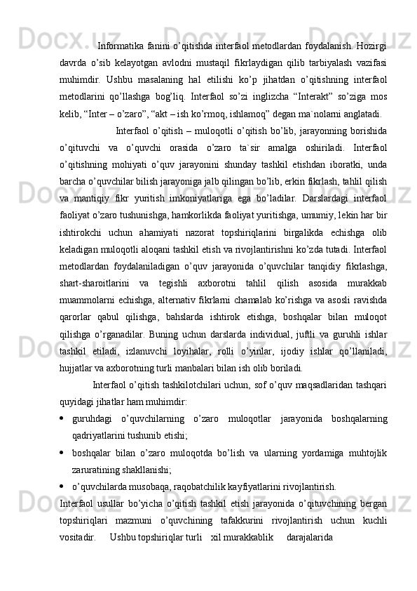                      Informatika  fanini  o’qitishda interfaol  metodlardan foydalanish.  Hozirgi
davrda   o’sib   kelayotgan   avlodni   mustaqil   fikrlaydigan   qilib   tarbiyalash   vazifasi
muhimdir.   Ushbu   masalaning   hal   etilishi   ko’p   jihatdan   o’qitishning   interfaol
metodlarini   qo’llashga   bog’liq.   Interfaol   so’zi   inglizcha   “Interakt”   so’ziga   mos
kelib, “Inter – o’zaro”, “akt – ish ko’rmoq, ishlamoq” degan ma`nolarni anglatadi.
                              Interfaol   o’qitish   –   muloqotli   o’qitish   bo’lib,   jarayonning   borishida
o’qituvchi   va   o’quvchi   orasida   o’zaro   ta`sir   amalga   oshiriladi.   Interfaol
o’qitishning   mohiyati   o’quv   jarayonini   shunday   tashkil   etishdan   iboratki,   unda
barcha o’quvchilar bilish jarayoniga jalb qilingan bo’lib, erkin fikrlash, tahlil qilish
va   mantiqiy   fikr   yuritish   imkoniyatlariga   ega   bo’ladilar.   Darslardagi   interfaol
faoliyat o’zaro tushunishga, hamkorlikda faoliyat yuritishga, umumiy, lekin har bir
ishtirokchi   uchun   ahamiyati   nazorat   topshiriqlarini   birgalikda   echishga   olib
keladigan muloqotli aloqani tashkil etish va rivojlantirishni ko’zda tutadi. Interfaol
metodlardan   foydalaniladigan   o’quv   jarayonida   o’quvchilar   tanqidiy   fikrlashga,
shart-sharoitlarini   va   tegishli   axborotni   tahlil   qilish   asosida   murakkab
muammolarni  echishga, alternativ fikrlarni  chamalab ko’rishga va asosli  ravishda
qarorlar   qabul   qilishga,   bahslarda   ishtirok   etishga,   boshqalar   bilan   muloqot
qilishga   o’rganadilar.   Buning   uchun   darslarda   individual,   juftli   va   guruhli   ishlar
tashkil   etiladi,   izlanuvchi   loyihalar,   rolli   o’yinlar,   ijodiy   ishlar   qo’llaniladi,
hujjatlar va axborotning turli manbalari bilan ish olib boriladi.
                   Interfaol o’qitish tashkilotchilari uchun, sof o’quv maqsadlaridan tashqari
quyidagi jihatlar ham muhimdir:
 guruhdagi   o’quvchilarning   o’zaro   muloqotlar   jarayonida   boshqalarning
qadriyatlarini tushunib etishi;
 boshqalar   bilan   o’zaro   muloqotda   bo’lish   va   ularning   yordamiga   muhtojlik
zaruratining shakllanishi;
 o’quvchilarda musobaqa, raqobatchilik kayfiyatlarini rivojlantirish. 
Interfaol   usullar   bo’yicha   o’qitish   tashkil   etish   jarayonida   o’qituvchining   bergan
topshiriqlari   mazmuni   o’quvchining   tafakkurini   rivojlantirish   uchun   kuchli
vositadir. Ushbu topshiriqlar turli xil murakkablik darajalarida 