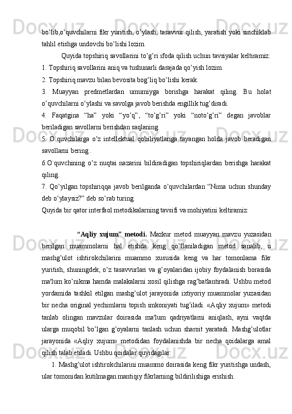 bo’lib,o’quvchilarni fikr yuritish, o’ylash, tasavvur qilish, yaratish yoki sinchiklab
tahlil etishga undovchi bo’lishi lozim.
          Quyida topshiriq savollarini to’g’ri ifoda qilish uchun tavsiyalar keltiramiz:
1. Topshiriq savollarini aniq va tushunarli darajada qo’yish lozim.
2. Topshiriq mavzu bilan bevosita bog’liq bo’lishi kerak.
3.   Muayyan   predmetlardan   umumiyga   borishga   harakat   qiling.   Bu   holat
o’quvchilarni o’ylashi va savolga javob berishda engillik tug’diradi.
4.   Faqatgina   “ha”   yoki   “yo’q”,   “to’g’ri”   yoki   “noto’g’ri”   degan   javoblar
beriladigan savollarni berishdan saqlaning.
5.   O`quvchilarga   o’z   intellektual   qobiliyatlariga   tayangan   holda   javob   beradigan
savollarni bering..
6.O`quvchining   o’z   nuqtai   nazarini   bildiradigan   topshiriqlardan   berishga   harakat
qiling.
7.   Qo’yilgan   topshiriqqa   javob   berilganda   o’quvchilardan   “Nima   uchun   shunday
deb o’ylaysiz?” deb so’rab turing.
Quyida bir qator interfaol metodikalarning tavsifi va mohiyatini keltiramiz: 
                        “Aqliy   xujum”   metodi.   Mazkur   metod   muayyan   mavzu   yuzasidan
berilgan   muammolarni   hal   etishda   keng   qo’llaniladigan   metod   sanalib,   u
mashg’ulot   ishtirokchilarini   muammo   xususida   keng   va   har   tomonlama   fikr
yuritish,   shuningdek,  o’z  tasavvurlari   va  g’oyalaridan   ijobiy  foydalanish   borasida
ma'lum ko’nikma hamda malakalarni xosil qilishga rag’batlantiradi. Ushbu metod
yordamida   tashkil   etilgan   mashg’ulot   jarayonida   ixtiyoriy   muammolar   yuzasidan
bir necha original yechimlarni topish imkoniyati tug’iladi. «Aqliy xujum» metodi
tanlab   olingan   mavzular   doirasida   ma'lum   qadriyatlarni   aniqlash,   ayni   vaqtda
ularga   muqobil   bo’lgan   g’oyalarni   tanlash   uchun   sharoit   yaratadi.   Mashg’ulotlar
jarayonida   «Aqliy   xujum»   metodidan   foydalanishda   bir   necha   qoidalarga   amal
qilish talab etiladi. Ushbu qoidalar quyidagilar: 
     1. Mashg’ulot ishtirokchilarini muammo doirasida keng fikr yuritishga undash,
ular tomonidan kutilmagan mantiqiy fikrlarning bildirilishiga erishish. 