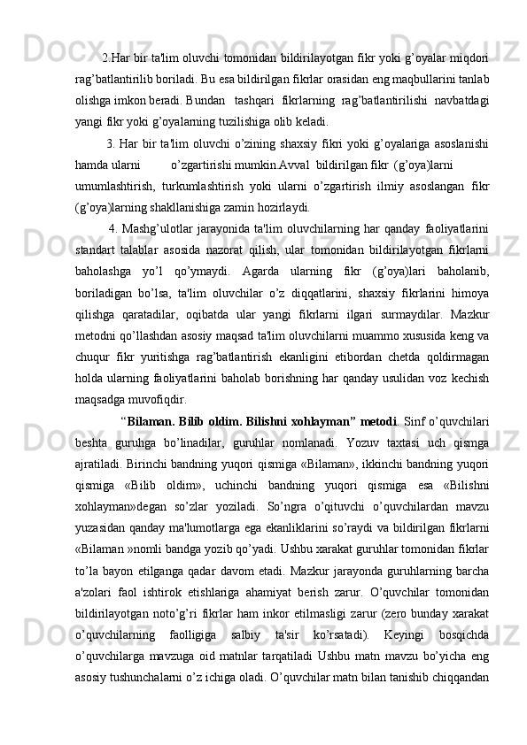              2.Har bir ta'lim oluvchi tomonidan bildirilayotgan fikr yoki g’oyalar miqdori
rag’batlantirilib boriladi. Bu esa bildirilgan fikrlar orasidan eng maqbullarini tanlab
olishga imkon beradi. Bundan tashqari   fikrlarning   rag’batlantirilishi   navbatdagi
yangi fikr yoki g’oyalarning tuzilishiga olib keladi.
             3.  Har  bir  ta'lim   oluvchi  o’zining shaxsiy   fikri  yoki   g’oyalariga  asoslanishi
hamda ularni o’zgartirishi mumkin.Avval  bildirilgan fikr (g’oya)larni
umumlashtirish,   turkumlashtirish   yoki   ularni   o’zgartirish   ilmiy   asoslangan   fikr
(g’oya)larning shakllanishiga zamin hozirlaydi.
              4.   Mashg’ulotlar   jarayonida   ta'lim   oluvchilarning   har   qanday   faoliyatlarini
standart   talablar   asosida   nazorat   qilish,   ular   tomonidan   bildirilayotgan   fikrlarni
baholashga   yo’l   qo’ymaydi.   Agarda   ularning   fikr   (g’oya)lari   baholanib,
boriladigan   bo’lsa,   ta'lim   oluvchilar   o’z   diqqatlarini,   shaxsiy   fikrlarini   himoya
qilishga   qaratadilar,   oqibatda   ular   yangi   fikrlarni   ilgari   surmaydilar.   Mazkur
metodni qo’llashdan asosiy maqsad ta'lim oluvchilarni muammo xususida keng va
chuqur   fikr   yuritishga   rag’batlantirish   ekanligini   etibordan   chetda   qoldirmagan
holda ularning faoliyatlarini  baholab  borishning  har   qanday usulidan  voz  kechish
maqsadga muvofiqdir.
                     “ Bilaman. Bilib oldim. Bilishni xohlayman” metodi . Sinf o’quvchilari
beshta   guruhga   bo’linadilar,   guruhlar   nomlanadi.   Yozuv   taxtasi   uch   qismga
ajratiladi. Birinchi bandning yuqori qismiga «Bilaman», ikkinchi bandning yuqori
qismiga   «Bilib   oldim»,   uchinchi   bandning   yuqori   qismiga   esa   «Bilishni
xohlayman»degan   so’zlar   yoziladi.   So’ngra   o’qituvchi   o’quvchilardan   mavzu
yuzasidan qanday ma'lumotlarga ega ekanliklarini so’raydi va bildirilgan fikrlarni
«Bilaman »nomli bandga yozib qo’yadi. Ushbu xarakat guruhlar tomonidan fikrlar
to’la   bayon   etilganga   qadar   davom   etadi.   Mazkur   jarayonda   guruhlarning   barcha
a'zolari   faol   ishtirok   etishlariga   ahamiyat   berish   zarur.   O’quvchilar   tomonidan
bildirilayotgan   noto’g’ri   fikrlar   ham   inkor   etilmasligi   zarur   (zero   bunday   xarakat
o’quvchilarning   faolligiga   salbiy   ta'sir   ko’rsatadi).   Keyingi   bosqichda
o’quvchilarga   mavzuga   oid   matnlar   tarqatiladi   Ushbu   matn   mavzu   bo’yicha   eng
asosiy tushunchalarni o’z ichiga oladi. O’quvchilar matn bilan tanishib chiqqandan 