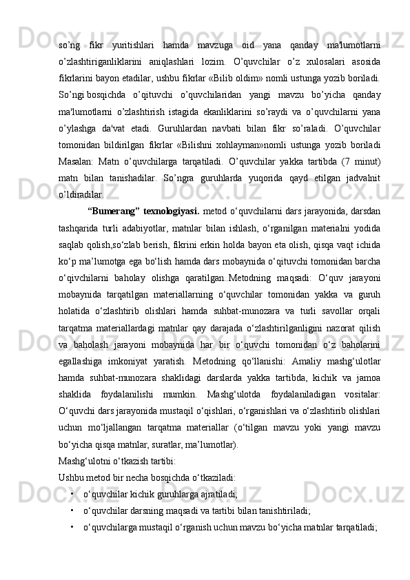 so’ng   fikr   yuritishlari   hamda   mavzuga   oid   yana   qanday   ma'lumotlarni
o’zlashtiriganliklarini   aniqlashlari   lozim.   O’quvchilar   o’z   xulosalari   asosida
fikrlarini bayon etadilar, ushbu fikrlar «Bilib oldim» nomli ustunga yozib boriladi.
So’ngi bosqichda o’qituvchi   o’quvchilaridan   yangi   mavzu   bo’yicha   qanday
ma'lumotlarni   o’zlashtirish   istagida   ekanliklarini   so’raydi   va   o’quvchilarni   yana
o’ylashga   da'vat   etadi.   Guruhlardan   navbati   bilan   fikr   so’raladi.   O’quvchilar
tomonidan   bildirilgan   fikrlar   «Bilishni   xohlayman»nomli   ustunga   yozib   boriladi
Masalan:   Matn   o’quvchilarga   tarqatiladi.   O’quvchilar   yakka   tartibda   (7   minut)
matn   bilan   tanishadilar.   So’ngra   guruhlarda   yuqorida   qayd   etilgan   jadvalnit
o’ldiradilar.
                 “Bumerang” texnologiyasi.   metod o‘quvchilarni dars jarayonida, darsdan
tashqarida   turli   adabiyotlar,   matnlar   bilan   ishlash,   o‘rganilgan   materialni   yodida
saqlab qolish,so‘zlab berish, fikrini erkin holda bayon eta olish, qisqa vaqt ichida
ko‘p ma’lumotga ega bo‘lish hamda dars mobaynida o‘qituvchi tomonidan barcha
o‘qivchilarni   baholay   olishga   qaratilgan..Metodning   maqsadi:   O‘quv   jarayoni
mobaynida   tarqatilgan   materiallarning   o‘quvchilar   tomonidan   yakka   va   guruh
holatida   o‘zlashtirib   olishlari   hamda   suhbat-munozara   va   turli   savollar   orqali
tarqatma   materiallardagi   matnlar   qay   darajada   o‘zlashtirilganligini   nazorat   qilish
va   baholash   jarayoni   mobaynida   har   bir   o‘quvchi   tomonidan   o‘z   baholarini
egallashiga   imkoniyat   yaratish.   Metodning   qo‘llanishi:   Amaliy   mashg‘ulotlar
hamda   suhbat-munozara   shaklidagi   darslarda   yakka   tartibda,   kichik   va   jamoa
shaklida   foydalanilishi   mumkin.   Mashg‘ulotda   foydalaniladigan   vositalar:
O‘quvchi dars jarayonida mustaqil o‘qishlari, o‘rganishlari va o‘zlashtirib olishlari
uchun   mo‘ljallangan   tarqatma   materiallar   (o‘tilgan   mavzu   yoki   yangi   mavzu
bo‘yicha qisqa matnlar, suratlar, ma’lumotlar).
Mashg‘ulotni o‘tkazish tartibi:
Ushbu metod bir necha bosqichda o‘tkaziladi: 
• o‘quvchilar kichik guruhlarga ajratiladi;
• o‘quvchilar darsning maqsadi va tartibi bilan tanishtiriladi;
• o‘quvchilarga mustaqil o‘rganish uchun mavzu bo‘yicha matnlar tarqatiladi;  