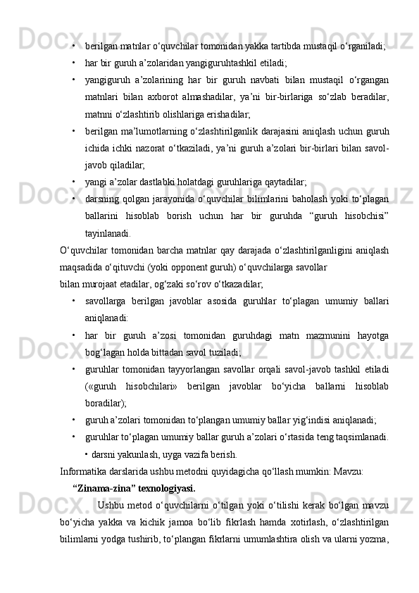 • berilgan matnlar o‘quvchilar tomonidan yakka tartibda mustaqil o‘rganiladi; 
• har bir guruh a’zolaridan yangiguruhtashkil etiladi; 
• yangiguruh   a’zolarining   har   bir   guruh   navbati   bilan   mustaqil   o‘rgangan
matnlari   bilan   axborot   almashadilar,   ya’ni   bir-birlariga   so‘zlab   beradilar,
matnni o‘zlashtirib olishlariga erishadilar;
• berilgan ma’lumotlarning o‘zlashtirilganlik darajasini aniqlash uchun guruh
ichida ichki  nazorat  o‘tkaziladi,  ya’ni  guruh a’zolari  bir-birlari  bilan  savol-
javob qiladilar;
• yangi a’zolar dastlabki holatdagi guruhlariga qaytadilar;
• darsning  qolgan  jarayonida  o‘quvchilar  bilimlarini  baholash  yoki  to‘plagan
ballarini   hisoblab   borish   uchun   har   bir   guruhda   “guruh   hisobchisi”
tayinlanadi. 
O‘quvchilar   tomonidan   barcha   matnlar   qay   darajada   o‘zlashtirilganligini   aniqlash
maqsadida o‘qituvchi (yoki opponent guruh) o‘quvchilarga savollar
bilan murojaat etadilar, og‘zaki so‘rov o‘tkazadilar;
• savollarga   berilgan   javoblar   asosida   guruhlar   to‘plagan   umumiy   ballari
aniqlanadi:
• har   bir   guruh   a’zosi   tomonidan   guruhdagi   matn   mazmunini   hayotga
bog‘lagan holda bittadan savol tuziladi;
• guruhlar   tomonidan   tayyorlangan   savollar   orqali   savol-javob   tashkil   etiladi
(«guruh   hisobchilari»   berilgan   javoblar   bo‘yicha   ballarni   hisoblab
boradilar);
• guruh a’zolari tomonidan to‘plangan umumiy ballar yig‘indisi aniqlanadi;
• guruhlar to‘plagan umumiy ballar guruh a’zolari o‘rtasida teng taqsimlanadi.
• darsni yakunlash, uyga vazifa berish.
Informatika darslarida ushbu metodni quyidagicha qo‘llash mumkin: Mavzu: 
     “Zinama-zina” texnologiyasi.
                    Ushbu   metod   o‘quvchilarni   o‘tilgan   yoki   o‘tilishi   kerak   bo‘lgan   mavzu
bo‘yicha   yakka   va   kichik   jamoa   bo‘lib   fikrlash   hamda   xotirlash,   o‘zlashtirilgan
bilimlarni yodga tushirib, to‘plangan fikrlarni umumlashtira olish va ularni yozma, 