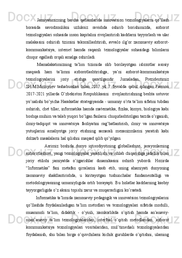 Jamiyatimizning   barcha   qatlamlarida   innovatsion   texnologiyalarni   qo’llash
borasida   savodxonlikni   uzluksiz   ravishda   oshirib   borishimizda,   axborot
texnologiyalari sohasida inson kapitalini rivojlantirish kadrlarni tayyorlash va ular
malakasini   oshirish   tizimini   takomillashtirish,   avvalo   ilg’or   zamonaviy   axborot-
kommunikatsiya,   internet   hamda   raqamli   texnologiyalar   sohasidagi   bilimlarni
chuqur egallash orqali amalga oshiriladi.
Mamalakatimizning   ta’lim   tizimida   olib   borilayotgan   isloxotlar   asosiy
maqsadi   ham   ta’limni   axborotlashtirishga,   ya’ni   axborot-kommunikatsiya
texnologiyalarini   joriy   etishga   qaratilgandir.   Jumaladan,   Prezidentimiz
SH.M.Mirziyoev   tashabusslari   bilan   2017   yil   7   fevralda   qabul   qilingan   Farmon
2017-2021   yillarda   O’zbekiston   Respublikasini     rivojlantirishning   beshta   ustuvor
yo’nalishi bo’yicha Harakatlar strategiyasida - umumiy o’rta ta’lim sifatini tubdan
oshirish, chet  tillar, informatika hamda matematika, fizika, kimyo, biologiya kabi
boshqa muhim va talab yuqori bo’lgan fanlarni chuqurlashtirilgan tarzda o’rganish;
ilmiy-tadqiqot   va   innovatsiya   faoliyatini   rag’batlantirish,   ilmiy   va   innovatsiya
yutuqlarini   amaliyotga   joriy   etishning   samarali   mexanizmlarini   yaratish   kabi
dolzarb masalalarni hal qilishni maqsad qilib qo’yilgan.
                  Asrimiz   boshida   dunyo   iqtisodiyotining   globallashuvi,   jarayonlarning
axborotlashuvi, yangi texnologiyalar yaratilishi va ishlab chiqarishga jadallik bilan
joriy   etilishi   jamiyatda   o’zgarishlar   dinamikasini   oshirib   yubordi.   Hozirda
“Informatika”   fani   metafan   qirralarini   kasb   etib,   uning   ahamiyati   dunyoning
zamonaviy   shakllantirishda,   u   kiritayotgan   tushunchalar   fundamentalligi   va
metodologiyasining  umumiyligida  ortib  borayapti.  Bu  holatlar  kadrlarning  kasbiy
tayyorgarligida o’z aksini topishi zarur va muqarrarligini ko’rsatadi. 
         Informatika ta’limida zamonaviy pedagogik va innovatsion texnologiyalarini
qo’llashda   foydalaniladigan   ta’lim   metodlari   va   texnologiyalari   sifatida   modulli,
muammoli   ta’lim,   didaktik   -   o’yinli,   xamkorlikda   o’qitish   hamda   an’anaviy-
noan’anaviy   ta’lim   texnologiyalaridan,   interfoal   o’qitish   metodlaridan,   axborot
kommunikatsiya   texnologiyalari   vositalaridan,   mul’timediali   texnologiyalaridan
foydalanish,   shu   bilan   birga   o’quvchilarni   kichik   guruhlarda   o’qitishni,   ularning 