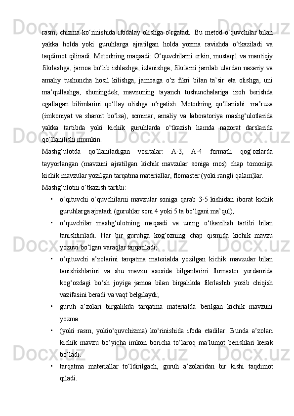 rasm, chizma  ko‘rinishida  ifodalay  olishga   o‘rgatadi. Bu  metod  o‘quvchilar   bilan
yakka   holda   yoki   guruhlarga   ajratilgan   holda   yozma   ravishda   o‘tkaziladi   va
taqdimot qilinadi. Metodning maqsadi:  O‘quvchilarni erkin, mustaqil  va mantiqiy
fikrlashga,  jamoa bo‘lib ishlashga,  izlanishga,  fikrlarni  jamlab ulardan nazariy va
amaliy   tushuncha   hosil   kilishga,   jamoaga   o‘z   fikri   bilan   ta’sir   eta   olishga,   uni
ma’qullashga,   shuningdek,   mavzuning   tayanch   tushunchalariga   izoh   berishda
egallagan   bilimlarini   qo‘llay   olishga   o‘rgatish.   Metodning   qo‘llanishi:   ma’ruza
(imkoniyat   va   sharoit   bo‘lsa),   seminar,   amaliy   va   laboratoriya   mashg‘ulotlarida
yakka   tartibda   yoki   kichik   guruhlarda   o‘tkazish   hamda   nazorat   darslarida
qo‘llanilishi mumkin.
Mashg‘ulotda   qo‘llaniladigan   vositalar:   A-3,   A-4   formatli   qog‘ozlarda
tayyorlangan   (mavzuni   ajratilgan   kichik   mavzular   soniga   mos)   chap   tomoniga
kichik mavzular yozilgan tarqatma materiallar, flomaster (yoki rangli qalam)lar.
Mashg‘ulotni o‘tkazish tartibi:
• o‘qituvchi   o‘quvchilarni   mavzular   soniga   qarab   3-5   kishidan   iborat   kichik
guruhlarga ajratadi (guruhlar soni 4 yoki 5 ta bo‘lgani ma’qul);
• o‘quvchilar   mashg‘ulotning   maqsadi   va   uning   o‘tkazilish   tartibi   bilan
tanishtiriladi.   Har   bir   guruhga   kog‘ozning   chap   qismida   kichik   mavzu
yozuvi bo‘lgan varaqlar tarqatiladi;
• o‘qituvchi   a’zolarini   tarqatma   materialda   yozilgan   kichik   mavzular   bilan
tanishishlarini   va   shu   mavzu   asosida   bilganlarini   flomaster   yordamida
kog‘ozdagi   bo‘sh   joyiga   jamoa   bilan   birgalikda   fikrlashib   yozib   chiqish
vazifasini beradi va vaqt belgilaydi; 
• guruh   a’zolari   birgalikda   tarqatma   materialda   berilgan   kichik   mavzuni
yozma
• (yoki   rasm,   yokio‘quvchizma)   ko‘rinishida   ifoda   etadilar.   Bunda   a’zolari
kichik   mavzu   bo‘yicha   imkon   boricha   to‘laroq   ma’lumot   berishlari   kerak
bo‘ladi.
• tarqatma   materiallar   to‘ldirilgach,   guruh   a’zolaridan   bir   kishi   taqdimot
qiladi. 