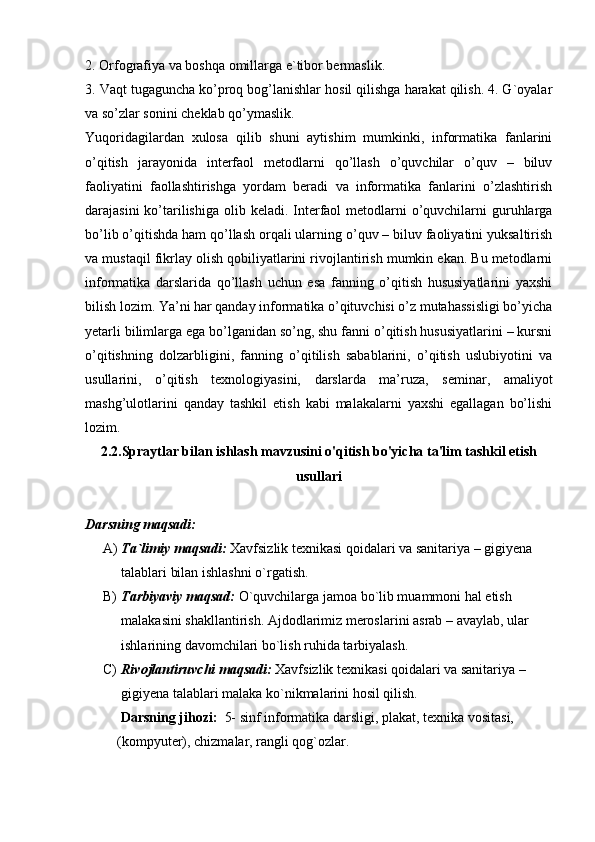 2. Orfografiya va boshqa omillarga e`tibor bermaslik.
3. Vaqt tugaguncha ko’proq bog’lanishlar hosil qilishga harakat qilish. 4. G`oyalar
va so’zlar sonini cheklab qo’ymaslik.
Yuqoridagilardan   xulosa   qilib   shuni   aytishim   mumkinki,   informatika   fanlarini
o’qitish   jarayonida   interfaol   metodlarni   qo’llash   o’quvchilar   o’quv   –   biluv
faoliyatini   faollashtirishga   yordam   beradi   va   informatika   fanlarini   o’zlashtirish
darajasini  ko’tarilishiga  olib keladi. Interfaol  metodlarni  o’quvchilarni  guruhlarga
bo’lib o’qitishda ham qo’llash orqali ularning o’quv – biluv faoliyatini yuksaltirish
va mustaqil fikrlay olish qobiliyatlarini rivojlantirish mumkin ekan. Bu metodlarni
informatika   darslarida   qo’llash   uchun   esa   fanning   o’qitish   hususiyatlarini   yaxshi
bilish lozim. Ya’ni har qanday informatika o’qituvchisi o’z mutahassisligi bo’yicha
yetarli bilimlarga ega bo’lganidan so’ng, shu fanni o’qitish hususiyatlarini – kursni
o’qitishning   dolzarbligini,   fanning   o’qitilish   sabablarini,   o’qitish   uslubiyotini   va
usullarini,   o’qitish   texnologiyasini,   darslarda   ma’ruza,   seminar,   amaliyot
mashg’ulotlarini   qanday   tashkil   etish   kabi   malakalarni   yaxshi   egallagan   bo’lishi
lozim.
2.2.Spraytlar bilan ishlash mavzusini o'qitish bo'yicha ta'lim tashkil etish
usullari
Darsning maqsadi: 
A) Ta`limiy maqsadi:  Xavfsizlik texnikasi qoidalari va sanitariya – gigiyena 
talablari bilan ishlashni o`rgatish.
B) Tarbiyaviy maqsad:  O`quvchilarga jamoa bo`lib muammoni hal etish 
malakasini shakllantirish. Ajdodlarimiz meroslarini asrab – avaylab, ular 
ishlarining davomchilari bo`lish ruhida tarbiyalash. 
C) Rivojlantiruvchi maqsadi:  Xavfsizlik texnikasi qoidalari va sanitariya – 
gigiyena talablari malaka ko`nikmalarini hosil qilish. 
      Darsning jihozi:   5-   sinf informatika darsligi, plakat, texnika vositasi,   
    (kompyuter), chizmalar, rangli qog`ozlar. 