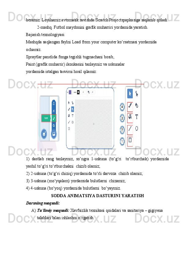 beramiz. Loyihamiz avtomatik ravishda Scratch Projectspapkasiga saqlanib qoladi.
2-mashq. Futbol maydonini grafik muharriri yordamida yaratish.
Bajarish texnologiyasi 
Mashqda saqlangan faylni Load from your computer ko‘rsatmasi yordamida 
ochamiz. 
Spraytlar panelida fonga tegishli tugmachani bosib, 
Paint (grafik muharrir) ikonkasini tanlaymiz va uskunalar 
yordamida istalgan tasvirni hosil qilamiz:
  
1)   dastlab   rang   tanlaymiz,   so‘ngra   1-uskuna   (to‘g‘ri     to‘rtburchak)   yordamida
yashil to‘g‘ri to‘rtburchakni  chizib olamiz;
2) 2-uskuna (to‘g‘ri chiziq) yordamida to‘rli darvoza  chizib olamiz;
3) 3-uskuna (mo‘yqalam) yordamida bulutlarni  chizamiz;
4) 4-uskuna (bo‘yoq) yordamida bulutlarni  bo‘yaymiz.
SODDA ANIMATSIYA DASTURINI YARATISH
Darsning maqsadi: 
A) Ta`limiy maqsadi:  Xavfsizlik texnikasi qoidalari va sanitariya – gigiyena 
talablari bilan ishlashni o`rgatish. 