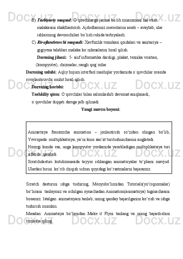 B) Tarbiyaviy maqsad:  O`quvchilarga jamoa bo`lib muammoni hal etish 
malakasini shakllantirish. Ajdodlarimiz meroslarini asrab – avaylab, ular 
ishlarining davomchilari bo`lish ruhida tarbiyalash. 
C) Rivojlantiruvchi maqsadi:  Xavfsizlik texnikasi qoidalari va sanitariya – 
gigiyena talablari malaka ko`nikmalarini hosil qilish. 
      Darsning jihozi:   5-   sinf informatika darsligi, plakat, texnika vositasi,   
    (kompyuter), chizmalar, rangli qog`ozlar.
Darsning uslubi:  Aqliy hujum interfaol mashqlar yordamida o`quvchilar orasida 
rivojlantiruvchi muhit hosil qilish.
Darsning borishi: 
Tashkiliy qism:  O`quvchilar bilan salomlashib davomat aniqlanadi, 
o`quvchilar diqqati darsga jalb qilinadi. 
Yangi mavzu bayoni:
Animatsiya   fransuzcha   animation   –   jonlantirish   so‘zidan   olingan   bo‘lib,
Yevropada  multiplikatsiya, ya’ni kino san’at turitushunchasini anglatadi.
Hozirgi  kunda   esa,  unga   kompyuter  yordamida  yaratiladigan  multiplikatsiya  turi
sifatida  qaraladi.
Scratchdasturi   kutubxonasida   tayyor   ishlangan   animatsiyalar   to‘plami   mavjud.
Ulardan birini  ko‘rib chiqish uchun quyidagi ko‘rsatmalarni bajaramiz.
Scratch   dasturini   ishga   tushiring,   Menyubo‘limidan   Tutorials(yo‘riqnomalar)
bo‘limini  tanlaymiz va ochilgan oynachadan Animation(animatsiya) tugmachasini
bosamiz. Istalgan  animatsiyani tanlab, uning qanday bajarilganini ko‘rish va ishga
tushirish mumkin. 
Masalan:   Animatsiya   bo‘limidan   Make   it   Flyni   tanlang   va   uning   bajarilishini
tomosha qiling. 