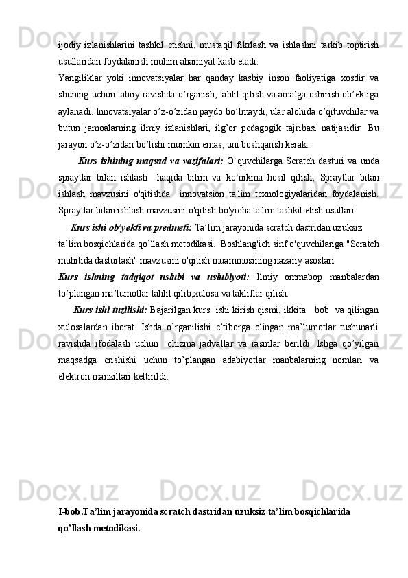 ijodiy   izlanishlarini   tashkil   etishni,   mustaqil   fikrlash   va   ishlashni   tarkib   toptirish
usullaridan foydalanish muhim ahamiyat kasb etadi.
Yangiliklar   yoki   innovatsiyalar   har   qanday   kasbiy   inson   faoliyatiga   xosdir   va
shuning uchun tabiiy ravishda o’rganish, tahlil qilish va amalga oshirish ob’ektiga
aylanadi. Innovatsiyalar o’z-o’zidan paydo bo’lmaydi, ular alohida o’qituvchilar va
butun   jamoalarning   ilmiy   izlanishlari,   ilg’or   pedagogik   tajribasi   natijasidir.   Bu
jarayon o’z-o’zidan bo’lishi mumkin emas, uni boshqarish kerak. 
Kurs   ishining   maqsad   va   vazifalari:   O`quvchilarga   Scratch   dasturi   va   unda
spraytlar   bilan   ishlash     haqida   bilim   va   ko`nikma   hosil   qilish;   Spraytlar   bilan
ishlash   mavzusini   o'qitishda     innovatsion   ta'lim   texnologiyalaridan   foydalanish.
Spraytlar bilan ishlash mavzusini o'qitish bo'yicha ta'lim tashkil etish usullari
      Kurs ishi ob’yekti va predmeti:  Ta’lim jarayonida scratch dastridan uzuksiz 
ta’lim bosqichlarida qo’llash metodikasi.    Boshlang'ich sinf o'quvchilariga "Scratch
muhitida dasturlash" mavzusini o'qitish muammosining nazariy asoslari    
Kurs   ishning   tadqiqot   uslubi   va   uslubiyoti:   Ilmiy   ommabop   manbalardan
to’plangan ma’lumotlar tahlil qilib,xulosa va takliflar qilish.
          Kurs ishi tuzilishi:   Bajarilgan kurs   ishi kirish qismi, ikkita     bob   va qilingan
xulosalardan   iborat.   Ishda   o’rganilishi   e’tiborga   olingan   ma’lumotlar   tushunarli
ravishda   ifodalash   uchun     chizma   jadvallar   va   rasmlar   berildi.   Ishga   qo’yilgan
maqsadga   erishishi   uchun   to’plangan   adabiyotlar   manbalarning   nomlari   va
elektron manzillari keltirildi. 
I-bob. Ta’lim jarayonida scratch dastridan uzuksiz ta’lim bosqichlarida 
qo’llash metodikasi. 