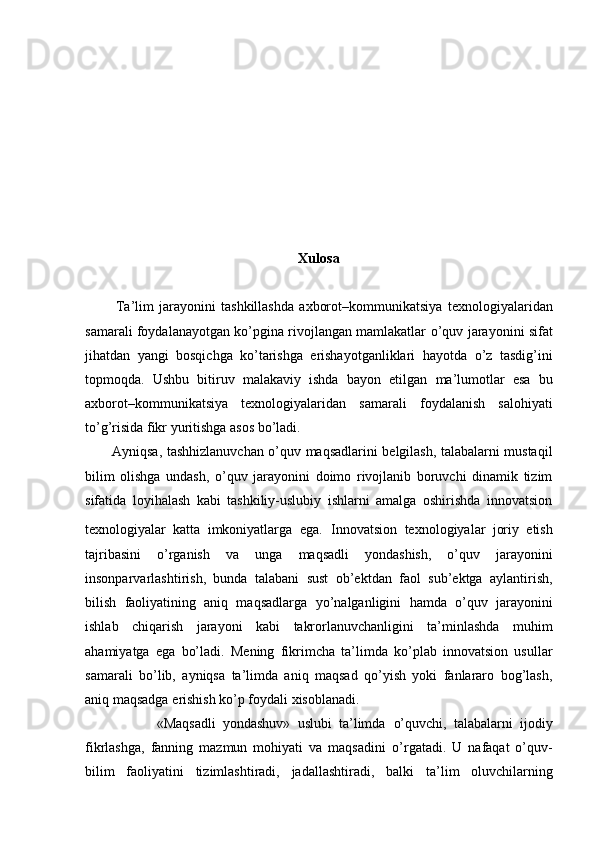 Xulosa
Ta’lim   jarayonini   tashkillashda   axborot–kommunikatsiya   texnologiyalaridan
samarali foydalanayotgan ko’pgina rivojlangan mamlakatlar   o’quv jarayonini sifat
jihatdan   yangi   bosqichga   ko’tarishga   erishayotganliklari   hayotda   o’z   tasdig’ini
topmoqda.   Ushbu   bitiruv   malakaviy   ishda   bayon   etilgan   ma’lumotlar   esa   bu
axborot–kommunikatsiya   texnologiyalaridan   samarali   foydalanish   salohiyati
to’g’risida fikr yuritishga asos bo’ladi. 
           Ayniqsa,   tashhizlanuvchan o’quv maqsadlarini belgilash, talabalarni mustaqil
bilim   olishga   undash,   o’quv   jarayonini   doimo   rivojlanib   boruvchi   dinamik   tizim
sifatida   loyihalash   kabi   tashkiliy-uslubiy   ishlarni   amalga   oshirishda   innovatsion
texnologiyalar   katta   imkoniyatlarga   ega.   Innovatsion   texnologiyalar   joriy   etish
tajribasini   o’rganish   va   unga   maqsadli   yondashish,   o’quv   jarayonini
insonparvarlashtirish,   bunda   talabani   sust   ob’ektdan   faol   sub’ektga   aylantirish,
bilish   faoliyatining   aniq   maqsadlarga   yo’nalganligini   hamda   o’quv   jarayonini
ishlab   chiqarish   jarayoni   kabi   takrorlanuvchanligini   ta’minlashda   muhim
ahamiyatga   ega   bo’ladi.   Mening   fikrimcha   ta’limda   ko’plab   innovatsion   usullar
samarali   bo’lib,   ayniqsa   ta’limda   aniq   maqsad   qo’yish   yoki   fanlararo   bog’lash,
aniq maqsadga   erishish ko’p foydali xisoblanadi.
                    «Maqsadli   yondashuv»   uslubi   ta’limda   o’quvchi,   talabalarni   ijodiy
fikrlashga,   fanning   mazmun   mohiyati   va   maqsadini   o’rgatadi.   U   nafaqat   o’quv-
bilim   faoliyatini   tizimlashtiradi,   jadallashtiradi,   balki   ta’lim   oluvchilarning 