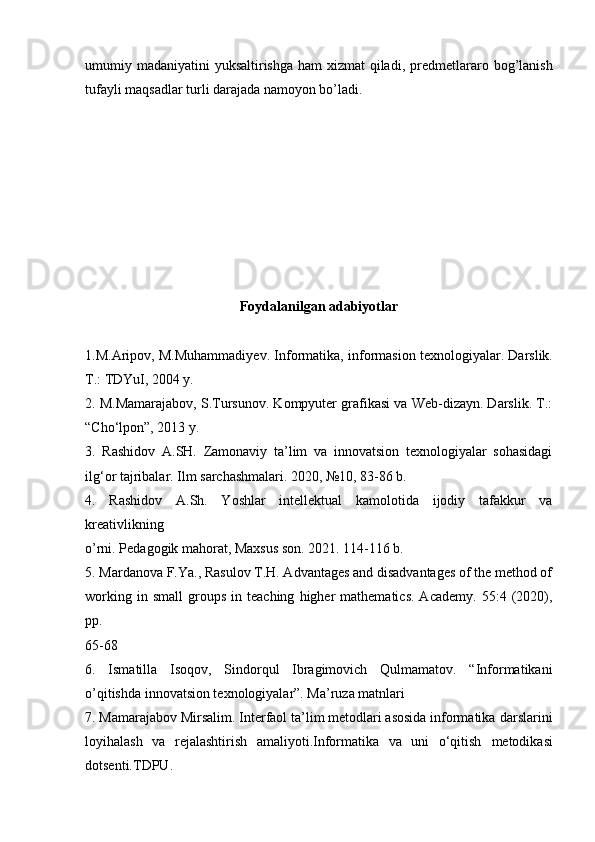 umumiy madaniyatini  yuksaltirishga ham xizmat  qiladi,   predmetlararo bog’lanish
tufayli maqsadlar turli darajada namoyon bo’ladi. 
Foydalanilgan adabiyotlar
1.M.Aripov, M.Muhammadiyev. Informatika, informasion texnologiyalar.   Darslik.
T.: TDYuI, 2004 y.
2. M.Mamarajabov, S.Tursunov. Kompyuter grafikasi va Web-dizayn. Darslik. T.:
“Cho‘lpon”, 2013 y.
3.   Rashidov   A.SH.   Zamonaviy   ta’lim   va   innovatsion   texnologiyalar   sohasidagi
ilg‘or tajribalar. Ilm sarchashmalari. 2020, №10, 83-86 b.
4.   Rashidov   A.Sh.   Yoshlar   intellektual   kamolotida   ijodiy   tafakkur   va
kreativlikning
o’rni. Pedagogik mahorat, Maxsus son. 2021. 114-116 b.
5.   Mardanova F.Ya., Rasulov T.H. Advantages and disadvantages of the method of
working   in  small   groups   in  teaching   higher   mathematics.   Academy.   55:4   (2020),
pp.
65-68
6.   Ismatilla   Isoqov,   Sindorqul   Ibragimovich   Qulmamatov.   “Informatikani
o’qitishda innovatsion texnologiyalar”. Ma’ruza matnlari
7. Mamarajabov Mirsalim. Interfaol ta’lim metodlari asosida informatika   darslarini
loyihalash   va   rejalashtirish   amaliyoti.Informatika   va   uni   o‘qitish   metodikasi
dotsenti.TDPU. 
