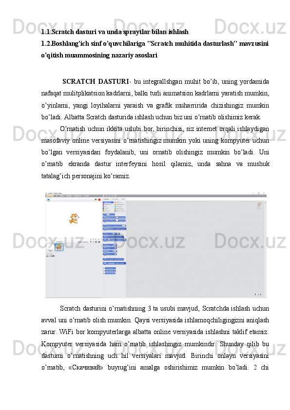 1.1. Scratch dasturi va unda spraytlar bilan ishlash 
1.2. Boshlang'ich sinf o'quvchilariga "Scratch muhitida dasturlash" mavzusini
o'qitish muammosining nazariy asoslari
                SCRATCH   DASTURI -   bu   integrallshgan   muhit   bo’ib,   uning   yordamida
nafaqat mulitplikatsion kadrlarni, balki turli animatsion kadrlarni yaratish mumkin,
o’yinlarni,   yangi   loyihalarni   yaraish   va   grafik   muharririda   chizishingiz   mumkin
bo’ladi. Albatta Scratch dasturida ishlash uchun biz uni o’rnatib olishimiz kerak.
               O’rnatish uchun ikkita uslubi bor, birinchisi, siz internet orqali ishlaydigan
masofaviy online versiyasini  o’rnatishingiz mumkin yoki uning kompyuter uchun
bo’lgan   versiyasidan   foydalanib,   uni   ornatib   olishingiz   mumkin   bo’ladi.   Uni
o’rnatib   ekranda   dastur   interfeysini   hosil   qilamiz,   unda   sahna   va   mushuk
tatalag’ich personajini ko’ramiz.
               Scratch dasturini o’rnatishning 3 ta usubi mavjud, Scratchda ishlash uchun
avval uni o’rnatib olish mumkin. Qaysi versiyasida ishlamoqchiligingizni aniqlash
zarur. WiFi bor kompyuterlarga albatta online versiyasida  ishlashni  taklif etamiz.
Kompyuter   versiyasida   ham   o’rnatib   ishlashingiz   mumkindir.   Shunday   qilib   bu
dasturni   o’rnatishning   uch   hil   versiyalari   mavjud.   Birinchi   onlayn   versiyasini
o’rnatib,   « Скачивай »   buyrug’ini   amalga   oshirishimiz   mumkin   bo’ladi.   2   chi 