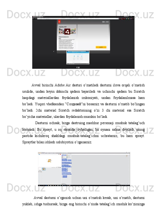               Avval   birinchi   Adobe   Air   dasturi   o’rnatiladi   dasturni   ilova   orqali   o’rnatish
usulida,   undan   keyin   ikkinchi   qadam   bajariladi   va   uchinchi   qadam   bu   Scratch
haqidagi   materiallardan   foydalanish   imkoniyati,   undan   foydalanilmasa   ham
bo’ladi. Yuqori vladkasidan ”Сoздавай”ni bosamiz va dasturni o’rnatib bo’lingan
bo’ladi.   2chi   material   Scratch   redaktorining   o’zi   3   chi   material   esa   Scratch
bo’yicha materiallar, ulardan foydalanish mumkin bo’ladi. 
                  Dasturni   ochsak,   bizga   dastruing   mashhur   personaji   mushuk   tatalag’uch
korinadi.   Bu   sprayt,   u   oq   ekranda   joylashgan,   bu   oynani   sahna   deyiladi,   uning
pastida   kichikroq   shakldagi   mushuk-tatalag’ichni   uchratamiz,   bu   ham   sprayt.
Spraytlar bilan ishlash uslubiyotini o’rganamiz.
                 Avval  dasturni  o’rganish  uchun uni  o’rnatish  kerak, uni  o’rnatib, dasturni
yuklab, ishga tushursak, bizga eng birinchi o’rinda tatalag’ich mushik ko’zimizga 