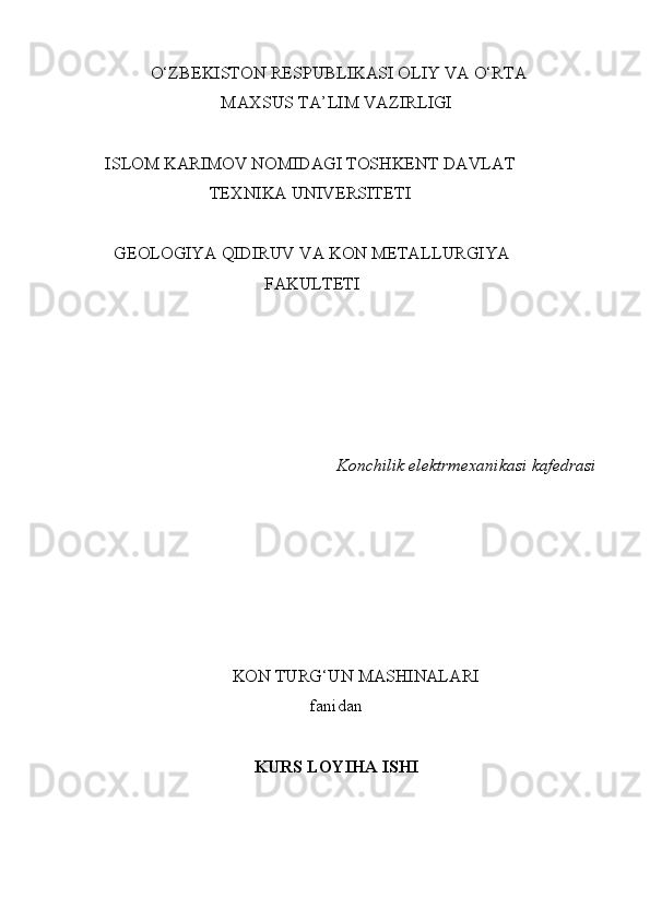 O‘ZBЕKISTОN   RЕSPUBLIKАSI   ОLIY   VА   O‘RTА
MАХSUS TА’LIM VАZIRLIGI
ISLOM KARIMOV NОMIDАGI TОSHKЕNT   DАVLАT
TЕХNIKА   UNIVЕRSITЕTI
GEOLOGIYA QIDIRUV VA KON METALLURGIYA
FAKULTETI
Konchilik   elektrmexanikasi   kafedrasi
KON   TURG‘UN   MАSHINАLАRI
fаnidаn  
KURS LOYIHA ISHI