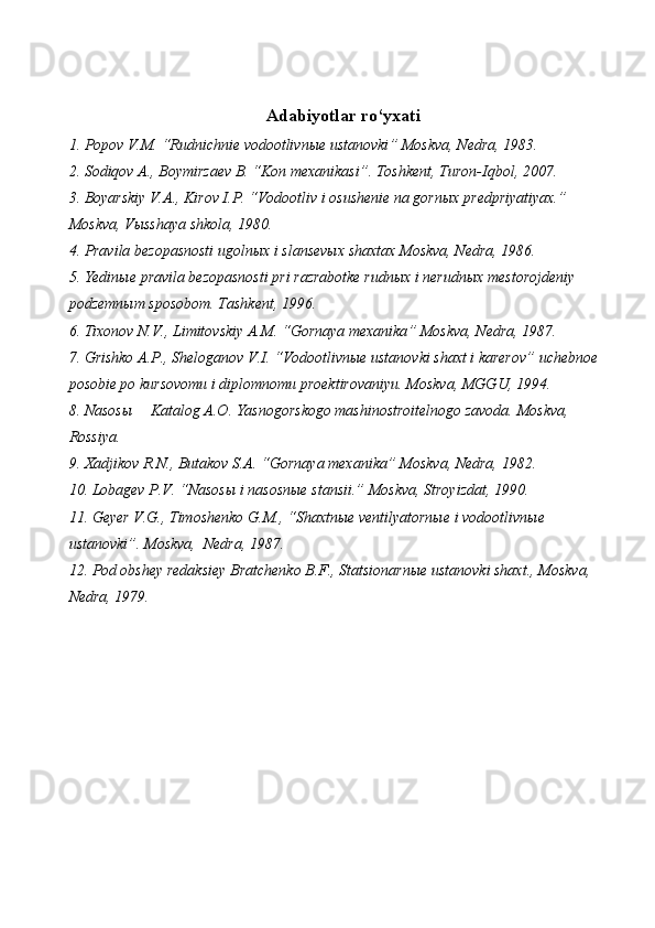 Adabiyotlar ro‘yxati
1. Popov V.M.   “Rudnichnie  vodootlivnыe ustanovki ”  Moskva, Nedra, 1983.
2. Sodi qov A. ,  Boymirzaev B.   “Kon mexanikasi” .  Toshkent, Turon-Iqbol, 2007.
3. Boyarskiy V.A. , Kirov I.P.  “Vodootliv i  osushenie na gornыx predpriyatiyax. ”  
Moskva, Vыsshaya shkola, 190.
4. Pravila bezopasnosti ugolnыx i slansevыx shaxtax Moskva, Nedra, 1986.
5. Yedinыe pravila bezopasnosti pri razrabotke rudnыx i nerudnыx mestorojdeniy 
podzemnыm sposobom. Tashkent, 1996.
6. Tixonov N.V., Limitovskiy A.M.  “ Gornaya mexanika ”  Moskva, Nedra, 1987.
7. Grishko A.P., Sheloganov V.I.  “ Vodootlivnыe ustanovki shaxt i karerov ”  uchebnoe 
posobie po kursovomu i diplomnomu proektirovaniyu. Moskva, MGGU, 1994.
8. Nasosы  Katalog A.O. Yasnogorskogo mashinostroitelnogo zavoda. Moskva, 
Rossiya.
9 .  Xadjikov R.N., Butakov S.A.  “ Gornaya mexanika ”  Moskva, Nedra, 1982. 
10. Lobagev P.V.  “ Nasosы i nasosnыe stansii. ”  Moskva, Stroyizdat, 1990.
11. Geyer V.G., Timoshenko G.M.,  “ Shaxtnыe ventilyatornыe i vodootlivnыe 
ustanovki ” . Moskva,  Nedra, 1987. 
12. Pod obshey redaksiey Bratchenko B.F., Statsionarnыe ustanovki shaxt., Moskva, 
Nedra, 1979.
