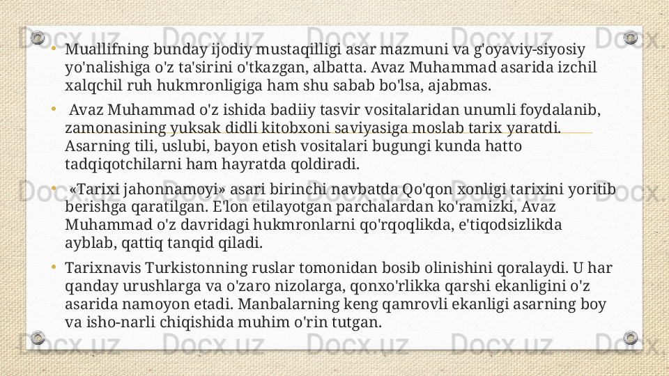 •
Muallifning bunday ijodiy mustaqilligi asar mazmuni va g'oyaviy-siyosiy 
yo'nalishiga o'z ta'sirini o'tkazgan, albatta. Avaz Muhammad asarida izchil 
xalqchil ruh hukmronligiga ham shu sabab bo'lsa, ajabmas.
•
  Avaz Muhammad o'z ishida badiiy tasvir vositalaridan unumli foydalanib, 
zamonasining yuksak didli kitobxoni saviyasiga moslab tarix yaratdi. 
Asarning tili, uslubi, bayon etish vositalari bugungi kunda hatto 
tadqiqotchilarni ham hayratda qoldiradi.
•
  «Tarixi jahonnamoyi» asari birinchi navbatda Qo'qon xonligi tarixini yoritib 
berishga qaratilgan. E'lon etilayotgan parchalardan ko'ramizki, Avaz 
Muhammad o'z davridagi hukmronlarni qo'rqoqlikda, e'tiqodsizlikda 
ayblab, qattiq tanqid qiladi. 
•
Tarixnavis Turkistonning ruslar tomonidan bosib olinishini qoralaydi. U har 
qanday urushlarga va o'zaro nizolarga, qonxo'rlikka qarshi ekanligini o'z 
asarida namoyon etadi. Manbalarning keng qamrovli ekanligi asarning boy 
va isho-narli chiqishida muhim o'rin tutgan. 
